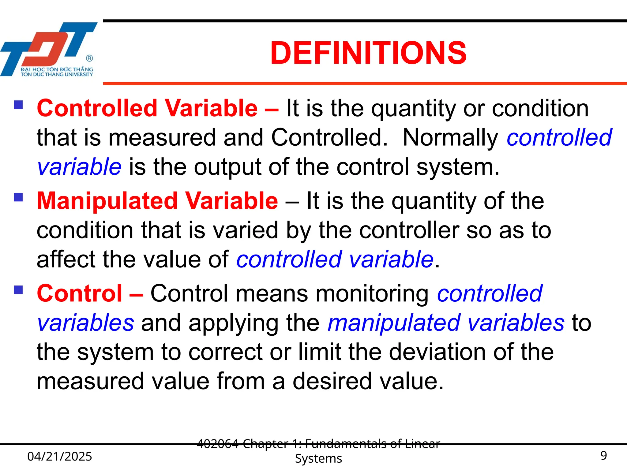 DEFINITIONS
04/21/2025
402064-Chapter 1: Fundamentals of Linear
Systems 9
 Controlled Variable – It is the quantity or condition
that is measured and Controlled. Normally controlled
variable is the output of the control system.
 Manipulated Variable – It is the quantity of the
condition that is varied by the controller so as to
affect the value of controlled variable.
 Control – Control means monitoring controlled
variables and applying the manipulated variables to
the system to correct or limit the deviation of the
measured value from a desired value.
 