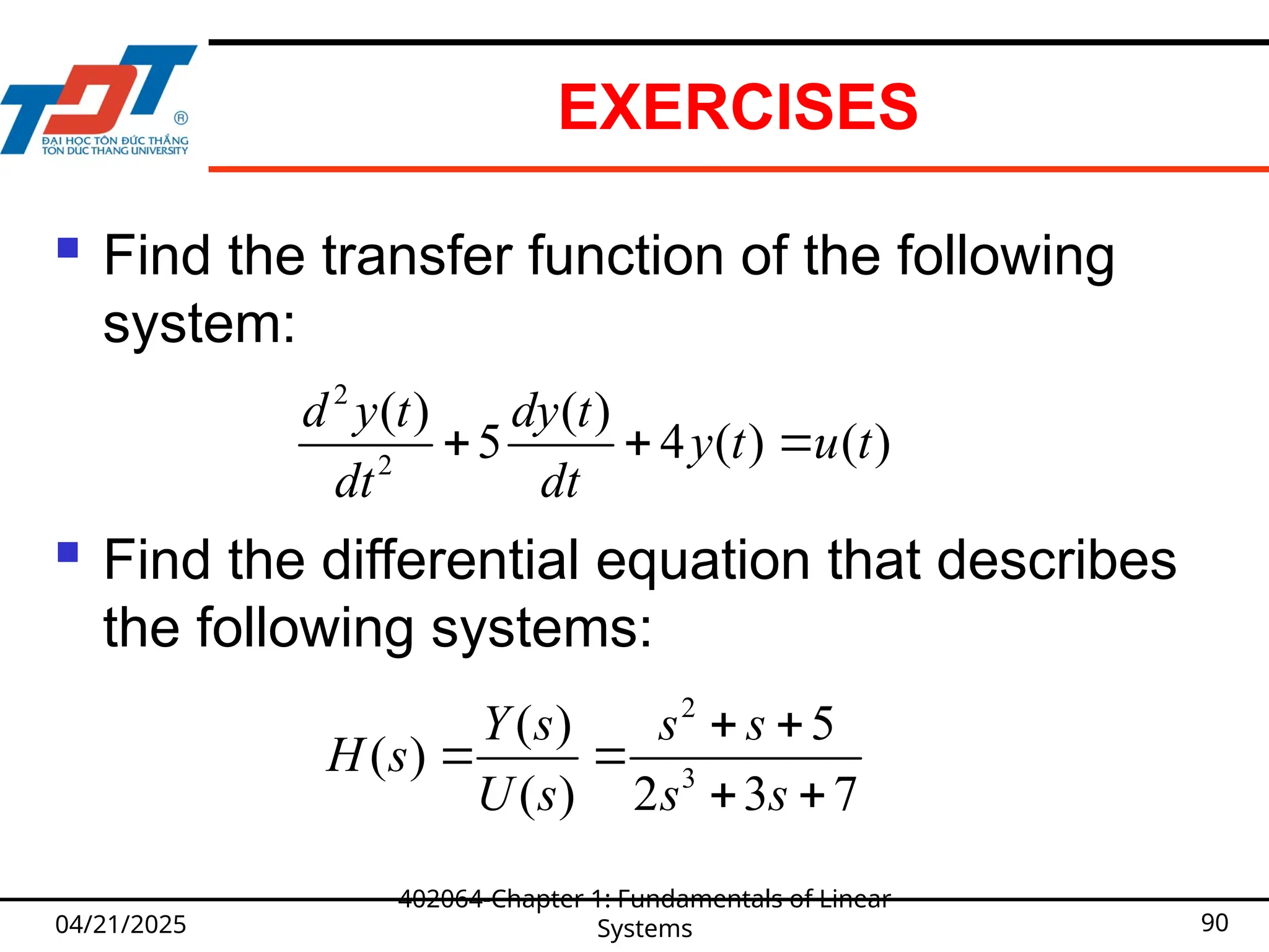 EXERCISES
 Find the transfer function of the following
system:
 Find the differential equation that describes
the following systems:
04/21/2025
402064-Chapter 1: Fundamentals of Linear
Systems 90
2
2
( ) ( )
5 4 ( ) ( )
d y t dy t
y t u t
dt dt
  
2
3
( ) 5
( )
( ) 2 3 7
Y s s s
H s
U s s s
 
 
 
 