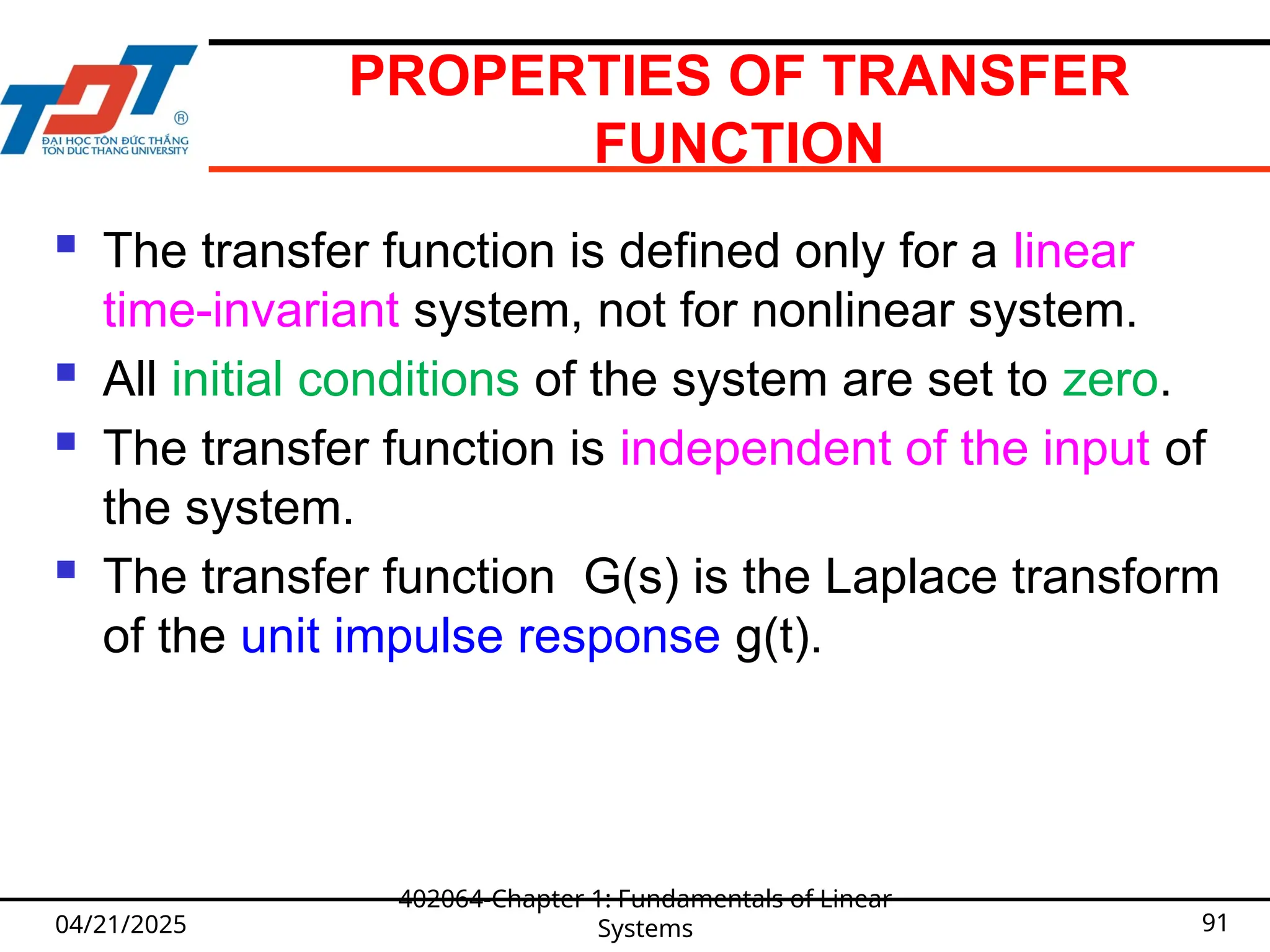 PROPERTIES OF TRANSFER
FUNCTION
 The transfer function is defined only for a linear
time-invariant system, not for nonlinear system.
 All initial conditions of the system are set to zero.
 The transfer function is independent of the input of
the system.
 The transfer function G(s) is the Laplace transform
of the unit impulse response g(t).
04/21/2025
402064-Chapter 1: Fundamentals of Linear
Systems 91
 