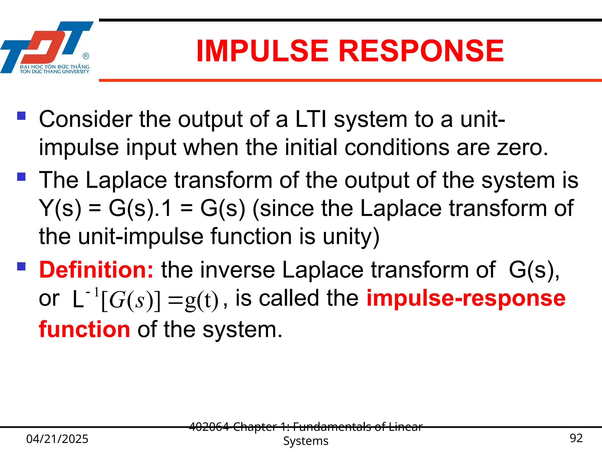 IMPULSE RESPONSE
 Consider the output of a LTI system to a unit-
impulse input when the initial conditions are zero.
 The Laplace transform of the output of the system is
Y(s) = G(s).1 = G(s) (since the Laplace transform of
the unit-impulse function is unity)
 Definition: the inverse Laplace transform of G(s),
or , is called the impulse-response
function of the system.
04/21/2025
402064-Chapter 1: Fundamentals of Linear
Systems 92
1
[ ( )] g(t)
G s


L
 