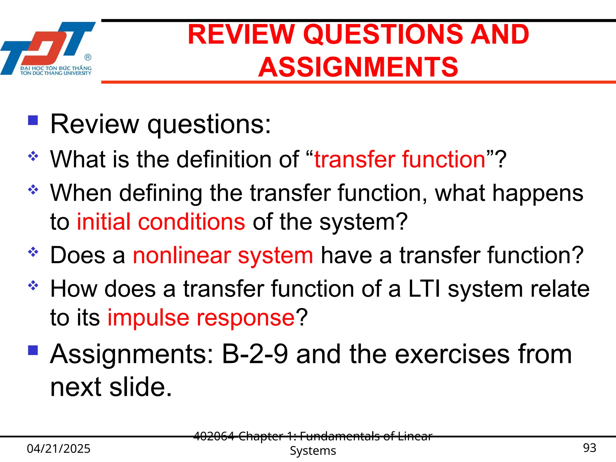 REVIEW QUESTIONS AND
ASSIGNMENTS
 Review questions:
 What is the definition of “transfer function”?
 When defining the transfer function, what happens
to initial conditions of the system?
 Does a nonlinear system have a transfer function?
 How does a transfer function of a LTI system relate
to its impulse response?
 Assignments: B-2-9 and the exercises from
next slide.
04/21/2025
402064-Chapter 1: Fundamentals of Linear
Systems 93
 
