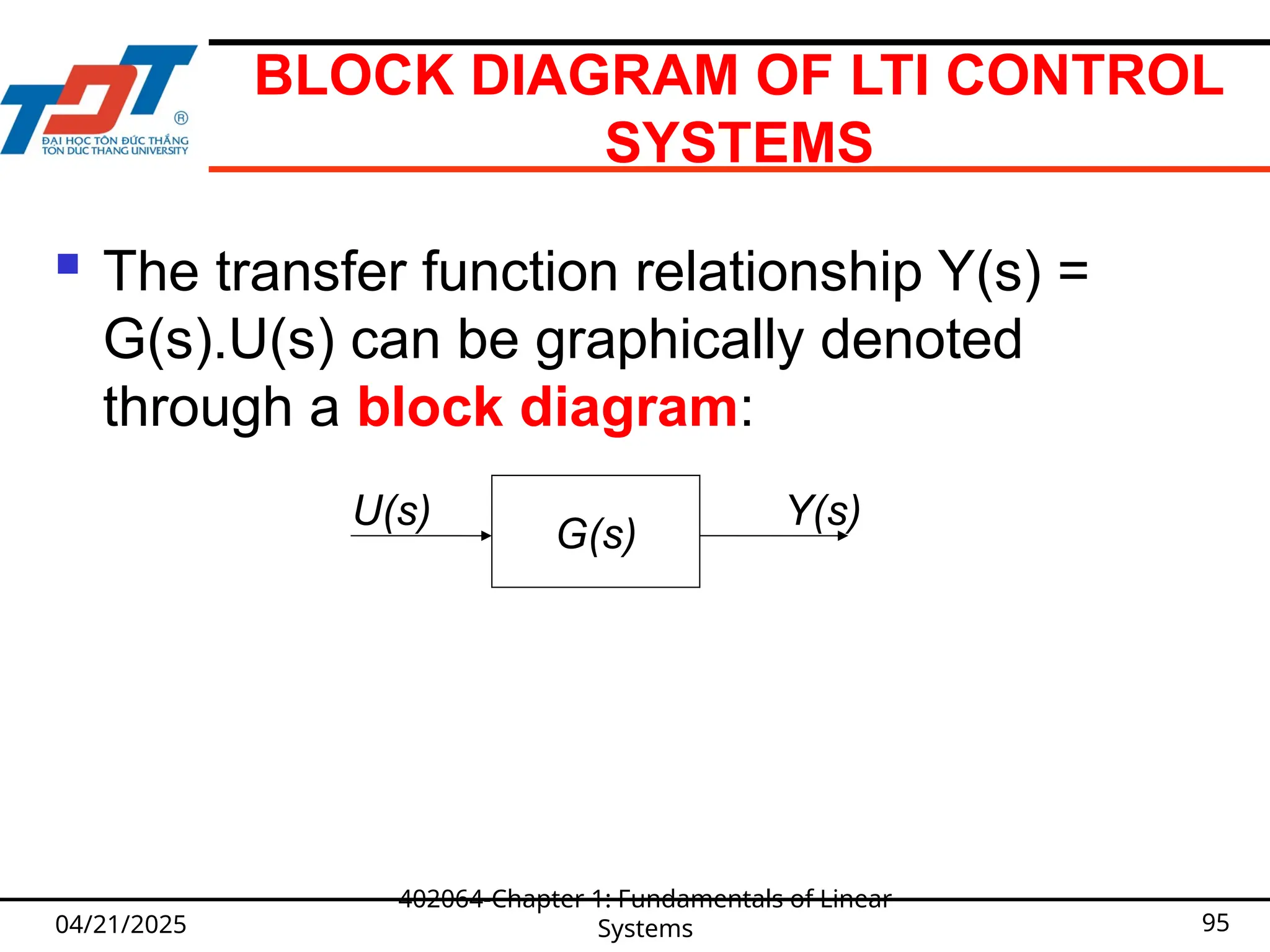 BLOCK DIAGRAM OF LTI CONTROL
SYSTEMS
 The transfer function relationship Y(s) =
G(s).U(s) can be graphically denoted
through a block diagram:
04/21/2025
402064-Chapter 1: Fundamentals of Linear
Systems 95
G(s)
U(s) Y(s)
 