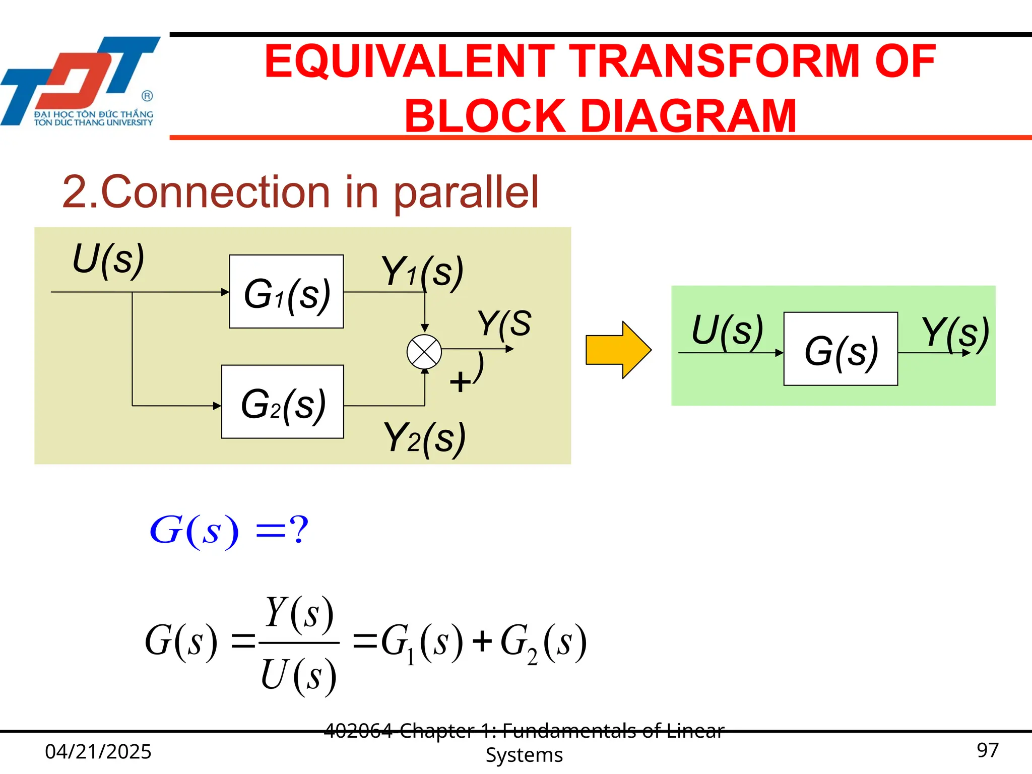 EQUIVALENT TRANSFORM OF
BLOCK DIAGRAM
04/21/2025
402064-Chapter 1: Fundamentals of Linear
Systems 97
2.Connection in parallel
G(s)
U(s) Y(s)
1 2
( )
( ) ( ) ( )
( )
Y s
G s G s G s
U s
  
U(s)
G2(s)
G1(s)
Y1(s)
Y2(s)

Y(S
)
( ) ?
G s 
 