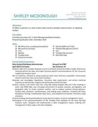 SHIRLEY MCDONOUGH
281 N Houston Ave
New Braunfels, TX, 78130
(830)708-5576
shirleykmcd@gmail.com
Objective
To obtain a position as a data analyst, data scientist, database administrator, or reporting
analyst.
Education
Currently pursuing a B.S. in Data Management/Data Analytics.
Projected graduation date: December 2018
Skills
 MS Office Suite,includingadvancedExcel  SQL (PostGRES and T-SQL)
 MicrosoftVisual Studio  Database Management andETL
 Unix  Java
 Big Data  TeraData SQL Assistant
 Teradata Aster  SAS(PROCSQL)
 Statistical concepts
DataAnalystExperience:
Data Analyst/Database Administrator
April 2013 to Present
Group O at AT&T
San Antonio, TX
Analyzes data from multiple disparate sources to discover previously hidden insight, determines
meaning behind the data, and makes business-specific recommendations for the Consumer
Insights and Analytics team.
Due to expertise, selected as acting supervisor when team lead was unavailable. Continuously
mentors and trains more junior team members.
Develops and investigates hypotheses, structures data experiments, and utilizes statistical
functions to identify data integrity and optimizations within the data.
Collects, collates, and creates data sets using SQL coding (Postgres SQL and T-SQL scripting) in
Aster, SAS (PROC SQL), and a Teradata environment to analyze customer, demographic, and
geographic data; to create customer profiles; and to analyze customer buying behavior.
Conduct data extraction, transformation, and loading across platforms. Conducts UAT (User
Acceptance Testing), troubleshoots data issues, and completes ETL (Extract, Transform, Load)
processes.
Presents findings and recommendations to key decision makers at various management levels.
Participated in the productionalization of the Teradata Aster database for the Aster Big Data
Analytics team. Designed and implemented a table management report, enabling self-
management of data usage in the Aster database.
 