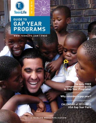 2
                    0
                    1
                    2

guide to
GAP YEAR
PROGRAMS
W W W. T E E N L I F E . C O M | F R E E




                                                                         The only free
                                                                  comprehensive guide
                                                                 to Gap Year Programs!

                                                            Why consider a gap year?


                                                             Calendar of 2011-2012
                                                                 USA Gap Year Fairs


                    A T E E N L I F E M E D I A P U B L I C AT I O N
 