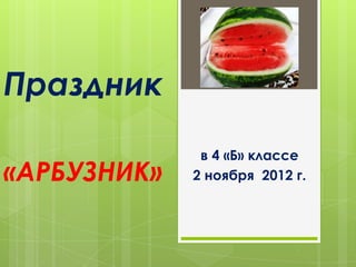 Праздник
              в 4 «Б» классе
«АРБУЗНИК»   2 ноября 2012 г.
 