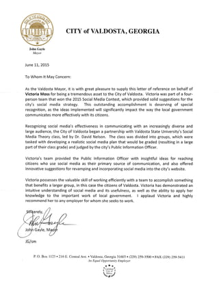 CITY of VLDOSTA, GEORGIA
John Gayle
Mayor
June LL, 2015
To Whom lt May Concern:
As the Valdosta Mayor, it is with great pleasure to supply this letter of reference on behalf of
ViCtoria Moss for being a tremendous asset to the City of Valdosta. Victoria was part of a four-
person team that won the 2015 Social Media Contest, which provided solid suggestions for the
city's social media strategy" This outstanding accomplishment is deserving of special
recognition, as the ideas implemented will significantly impact the way the local government
communicates more effectively with its citizens.
Recognizing social media's effectiveness in communicating with an increasingly diverse and
large audience, the City of Valdosta began a partnership with Valdosta State University's Social
Media Theory class, led by Dr. David Nelson. The class was divided into groups, which were
tasked with developing a realistic social media plan that would be graded (resulting in a large
part of their class grade) and judged by the city's Public lnformation Officer.
Victoria's team provided the Public lnformation Officer with insightful ideas for reaching
citizens who use social media as their primary source of communication, and also offered
innovative suggestions for revamping and incorporating social media into the city's website.
Victoria possesses the valuable skill of working efficiently with a team to accomplish something
that benefits a larger group, in this case the citizens of Valdosta. Victoria has demonstrated an
intuitive understanding of social media and its usefulness, as well as the ability to apply her
knowledge to the important work of local government" I applaud Victoria and highly
recommend her to any employer for whom she seeks to work.
P. O. Box 7125 . 2L6 E. Central Ave. . Valdosta, Georgia 31603 . (229) 259-3500 . FAX (229) Z5g-5411
An Equal Opportunity Employer
***
. L-enlneo
. udir", .l
eia4
JGlsm
 