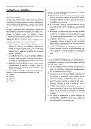 Secretaria Municipal de Educação de São Paulo - SMESP FGV – Projetos
Professor de Ensino Fundamental II e Médio (Arte) Tipo 1 – Cor BRANCA – Página 10
Conhecimentos Específicos
31
Leia o fragmento a seguir.
“O modernismo no Ensino da Arte se desenvolveu sob a influência
de John Dewey. Suas ideias muitas vezes erroneamente
interpretadas ao longo do tempo nos chegaram filosoficamente
bem informadas através do educador brasileiro Anísio Teixeira,
principal personagem do Movimento Escola Nova na década de
30.
De Dewey a Escola Nova tomou principalmente a ideia de arte
como experiência consumatória. Identificou este conceito com a
ideia de experiência final, erro cometido não só no Brasil, mas
também nos Estados Unidos, nas Progressive Schools.
A experiência consumatória para Dewey permeia, ilumina toda a
experiência, não é apenas seu estágio final.”
(BARBOSA, Ana Mae. “Arte Educação no Brasil: do modernismo ao pós-
modernismo”. In: Revista Digital Art& - Número 0 - Outubro de 2003.)
Com base no fragmento, analise os trechos a seguir.
I. “Uma experiência estética só pode compactar-se em um
momento se chegar em um movimento excepcional que
abarque em si todas as outras coisas (...). É a conversão da
resistência e das tensões, de excitações que em si são
tentações para a digressão, em direção a um desfecho
inclusivo e gratificante”.
II. “A arte pode desenvolver o eu como importante ingrediente
da experiência. Como quase todos os distúrbios emocionais
ou mentais estão vinculados à falta de autoconfiança, a
estimulação da capacidade criadora da criança pode fornecer
salvaguarda para tais distúrbios”.
III. “Realizar e consumar são funções contínuas, e não meros fins
localizados apenas em um lugar. O gravador, o pintor ou o
escultor encontram-se no processo de completar algo a cada
etapa de seu trabalho”.
Assinale a opção que identifica corretamente os trechos que
expressam a concepção deweyana de experiência em arte.
(A) I, apenas.
(B) II, apenas.
(C) III, apenas.
(D) I e III, apenas.
(E) I, II e III.
32
Assinale a afirmativa que caracteriza corretamente uma etapa na
história do ensino da arte no Brasil.
(A) O movimento da Escola Nova adotou uma concepção de arte
educação inspirada nos trabalhos de Anita Malfatti e Mario
de Andrade, segundo os quais o desenho, a arte ou a
modelagem deveriam fixar o conteúdo de informações
aprendidas em outras matérias.
(B) No Estado Novo, o ensino da arte se desenvolveu a partir do
estímulo a atividades lúdicas voltadas para comemorações
cívicas e religiosas, com base na formação polivalente do
professor.
(C) Na década de 1950, a orientação de arte educação se baseou
na proposta do arquiteto Lucio Costa, que elaborou um
programa no qual se articulava o desenvolvimento da criação
e da técnica, encaminhando a experiência para o artefato, ao
desvincular arte e natureza.
(D) A Reforma Educacional de 1971 aboliu as Escolas
Experimentais, passando a valorizar a arte nas escolas
públicas primárias como uma forma de liberação emocional,
com base na capacidade criadora
(E) A Abordagem Triangular foi sistematizada a partir das
condições estéticas e culturais da pós-modernidade, que
abriram espaço para a entrada da imagem, sua decodificação
e interpretações na sala de aula, aliada à expressividade do
aluno.
33
A partir da década de 1940, desenvolveu-se no Rio de Janeiro e,
em seguida, em outras cidades brasileiras, uma orientação em
arte educação, cujo trabalho se concretizou na EAB – Escolinha
de Arte do Brasil. A EAB foi
(A) uma experiência pioneira extraescola, que se desenvolveu em
várias capitais do país, como espaço de educação formal e
estética da criança, cujos trabalhos finais eram selecionados
para participar de concursos nacionais.
(B) uma iniciativa de artistas e pedagogos críticos do novo
expressionismo como orientação teórica prevalecente em
arte educação no pós-segunda guerra, propondo, em seu
lugar, um ensino de arte voltado para a consciência social.
(C) um espaço onde se realizavam atividades voltadas para a
liberação da criança por meio de técnicas de arte, como o
desenho e a pintura, de modo a estimulá-la a ter um
comportamento mais criativo e harmonioso.
(D) um local voltado tanto para o acolhimento de crianças e sua
orientação artística, por meio de várias técnicas de desenho,
quanto para a qualificação de professores de Educação
Artística, visando formar mão de obra para as escolas
secundárias.
(E) uma instituição representativa de artistas, estudantes de
arte, psicólogos e pedagogos, unidos com o objetivo de
ocupar museus e galerias de arte para tornar públicas as
bases do movimento da educação pela arte.
 