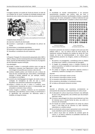 Secretaria Municipal de Educação de São Paulo - SMESP FGV – Projetos
Professor de Ensino Fundamental II e Médio (Arte) Tipo 1 – Cor BRANCA – Página 11
34
A imagem reproduz um quadro de Tarsila do Amaral, ao lado de
um trabalho de um aluno, resultado da atividade proposta pelo
docente de artes, tendo como base a obra da pintora paulista.
(Apud http://www.scielo.br/pdf/ea/v3n7/v3n7a10.pdf)
O objetivo desta atividade era
(A) exercitar o desenho de observação.
(B) incentivar a apreciação e contextualização da pintura de
Tarsila.
(C) desenvolver a criatividade espontânea.
(D) promover a libertação do plano geométrico-espacial
(E) decodificar o simbolismo da arte modernista.
35
A Proposta Triangular foi intensamente pesquisada entre 1987 e
1993 no Museu de Arte Contemporânea da Universidade de São
Paulo, quando Ana Mae Barbosa esteve à frente de um programa
de arte educação naquela instituição.
Essa abordagem
(A) propõe a análise e a apreciação artística como um jogo de
perguntas e respostas, que fragmentam o olhar, a partir de
uma listagem de questões para analisar a obra de arte.
(B) combina trabalho prático com história da arte e leitura de
obras de arte, considerando que, nessa última, a metodologia
utilizada é variada, podendo ser, por exemplo, estética,
semiológica ou iconológica.
(C) constrói uma metalinguagem da imagem, de modo a isolar as
condições de emergência da obra de arte e, assim,
decodificar seus elementos autônomos de significação.
(D) enfatiza a história da arte, a crítica e a estética, como
conhecimentos necessários ao juízo e à interpretação, que
antecedem e orientam o fazer artístico.
(E) analisa imagens e artefatos, mediante uso de vocabulário
apropriado, para identificar como as ideias, os sentimentos e
os significados são articulados em diferentes estilos e
tradições, ao longo do tempo.
36
A visualidade no mundo contemporâneo é um processo
extremamente complexo, que mostra, cada vez mais, a
intertextualidade de diversas manifestações artísticas, ocupando
espaços que, há muito, extrapolam a moldura tradicional do que
se entende por “obra de arte” e invadem a cultura visual urbana.
O docente apresenta aos alunos as imagens acima para que eles
reflitam sobre o uso, na cultura visual do nosso século, de
referências artísticas brasileiras de meados do século XX. Com
relação ao tema da intertextualidade e da cultura visual
contemporânea presente nas imagens, analise as afirmativas a
seguir.
I. No poema e na propaganda, a semelhança entre os objetos
do campo visual viabiliza a transmissão da mensagem.
II. A imagem da propaganda evoca a tradição brasileira da
poesia concretista, na medida em que explora os recursos de
comunicação visual.
III. Em ambas as imagens, são explorados aspectos sonoros e
semânticos, mediante a analogia com o movimento.
Assinale:
(A) se somente a afirmação I estiver correta.
(B) se somente a afirmação II estiver correta.
(C) se somente a afirmação III estiver correta.
(D) se somente as afirmações I e II estiverem corretas.
(E) se todas as afirmativas estiverem corretas.
37
Assinale a afirmativa que caracteriza corretamente os
pressupostos das pesquisas contemporâneas em cultura visual.
(A) A educação em cultura visual busca fornecer uma definição
do que é arte, distinguindo-a dos artefatos que não almejam
expressar o belo.
(B) O ensino e aprendizagem da cultura visual deslocam seu foco
de interesse para o estudo formal da obra, seu estilo o e
estrutura de composição.
(C) Em função do caráter transdisciplinar do campo da cultura
visual, a arte deixa de ter natureza ou valor distintivo,
reduzindo-se a artefato cultural.
(D) Os currículos da cultura visual a apresentam como construção
social, abordável a partir de perspectivas inclusivas.
(E) A cultura visual deve ser extraída do contexto geral da
cultura, e, ao fazê-lo, evidencia as qualidades essenciais da
arte e do objeto estético.
 