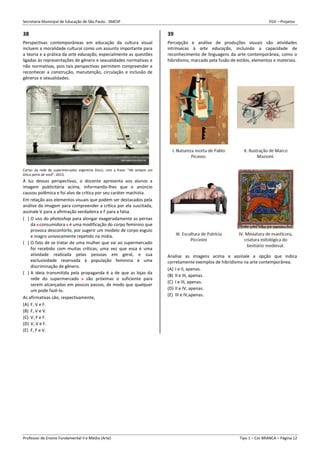 Secretaria Municipal de Educação de São Paulo - SMESP FGV – Projetos
Professor de Ensino Fundamental II e Médio (Arte) Tipo 1 – Cor BRANCA – Página 12
38
Perspectivas contemporâneas em educação da cultura visual
incluem a moralidade cultural como um assunto importante para
a teoria e a prática da arte educação, especialmente as questões
ligadas às representações de gênero e sexualidades normativas e
não normativas, pois tais perspectivas permitem compreender e
reconhecer a construção, manutenção, circulação e inclusão de
gêneros e sexualidades.
Cartaz da rede de supermercados argentina Disco, com a frase: “Há sempre um
Disco perto de você”, 2013.
À luz dessas perspectivas, o docente apresenta aos alunos a
imagem publicitária acima, informando-lhes que o anúncio
causou polêmica e foi alvo de crítica por seu caráter machista.
Em relação aos elementos visuais que podem ser destacados pela
análise da imagem para compreender a crítica por ela suscitada,
assinale V para a afirmação verdadeira e F para a falsa.
( ) O uso do photoshop para alongar exageradamente as pernas
da s consumidora s é uma modificação do corpo feminino que
provoca desconforto, por sugerir um modelo de corpo esguio
e magro univocamente repetido na mídia.
( ) O fato de se tratar de uma mulher que vai ao supermercado
foi recebido com muitas críticas, uma vez que essa é uma
atividade realizada pelas pessoas em geral, e sua
exclusividade reservada à população feminina é uma
discriminação de gênero.
( ) A ideia transmitida pela propaganda é a de que as lojas da
rede do supermercado s são próximas o suficiente para
serem alcançadas em poucos passos, de modo que qualquer
um pode fazê-lo.
As afirmativas são, respectivamente,
(A) F, V e F.
(B) F, V e V.
(C) V, F e F.
(D) V, V e F.
(E) F, F e V.
39
Percepção e análise de produções visuais são atividades
intrínsecas à arte educação, incluindo a capacidade de
reconhecimento de linguagens da arte contemporânea, como o
hibridismo, marcado pela fusão de estilos, elementos e materiais.
Analise as imagens acima e assinale a opção que indica
corretamente exemplos de hibridismo na arte contemporânea.
(A) I e II, apenas.
(B) II e III, apenas.
(C) I e III, apenas.
(D) II e IV, apenas.
(E) III e IV,apenas.
 