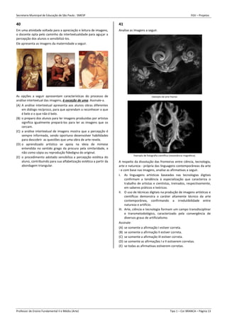 Secretaria Municipal de Educação de São Paulo - SMESP FGV – Projetos
Professor de Ensino Fundamental II e Médio (Arte) Tipo 1 – Cor BRANCA – Página 13
40
Em uma atividade voltada para a apreciação e leitura de imagens,
o docente opta pelo caminho da intertextualidade para aguçar a
percepção dos alunos e sensibilizá-los.
Ele apresenta as imagens da maternidade a seguir.
As opções a seguir apresentam características do processo de
análise intertextual das imagens, à exceção de uma. Assinale-a.
(A) A análise intertextual apresenta aos alunos obras diferentes
em diálogo recíproco, para que aprendam a reconhecer o que
é belo e o que não é belo.
(B) o preparo dos alunos para ler imagens produzidas por artistas
significa igualmente prepará-los para ler as imagens que os
cercam.
(C) a análise intertextual de imagens mostra que a percepção é
sempre informada, sendo oportuno desenvolver habilidades
para descobrir as questões que uma obra de arte revela.
(D) o aprendizado artístico se apoia na ideia de mimese
entendida no sentido grego da procura pela similaridade, e
não como cópia ou reprodução fidedigna do original.
(E) o procedimento adotado sensibiliza a percepção estética do
aluno, contribuindo para sua alfabetização estética a partir da
abordagem triangular.
41
Analise as imagens a seguir.
Exemplo de arte fractal.
Exemplo de fotografia científica (ressonância magnética).
A respeito da dissolução das fronteiras entre ciência, tecnologia,
arte e natureza - própria das linguagens contemporâneas da arte
- e com base nas imagens, analise as afirmativas a seguir.
I. As linguagens artísticas baseadas nas tecnologias digitais
confirmam a tendência à especialização que caracteriza o
trabalho de artistas e cientistas, treinados, respectivamente,
em saberes práticos e teóricos.
II. O uso de técnicas digitais na produção de imagens artísticas e
científicas demonstra o caráter altamente técnico da arte
contemporânea, confirmando a irredutibilidade entre
natureza e artifício.
III. Arte, ciência e tecnologia formam um campo transdisciplinar
e transmetodológico, caracterizado pela convergência de
diversos graus de artificialismo.
Assinale:
(A) se somente a afirmação I estiver correta.
(B) se somente a afirmação II estiver correta.
(C) se somente a afirmação III estiver correta.
(D) se somente as afirmações I e II estiverem corretas.
(E) se todas as afirmativas estiverem corretas.
 