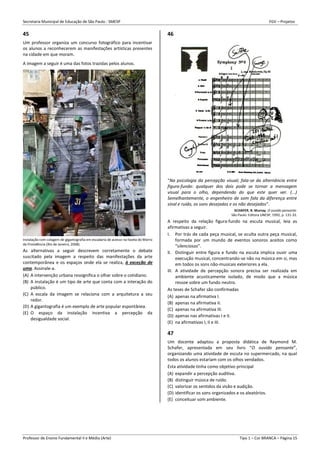 Secretaria Municipal de Educação de São Paulo - SMESP FGV – Projetos
Professor de Ensino Fundamental II e Médio (Arte) Tipo 1 – Cor BRANCA – Página 15
45
Um professor organiza um concurso fotográfico para incentivar
os alunos a reconhecerem as manifestações artísticas presentes
na cidade em que moram.
A imagem a seguir é uma das fotos trazidas pelos alunos.
Instalação com colagem de gigantografia em escadaria de acesso na favela do Morro
da Providência (Rio de Janeiro, 2008).
As alternativas a seguir descrevem corretamente o debate
suscitado pela imagem a respeito das manifestações da arte
contemporânea e os espaços onde ela se realiza, à exceção de
uma. Assinale-a.
(A) A intervenção urbana ressignifica o olhar sobre o cotidiano.
(B) A instalação é um tipo de arte que conta com a interação do
público.
(C) A escala da imagem se relaciona com a arquitetura a seu
redor.
(D) A gigantografia é um exemplo de arte popular espontânea.
(E) O espaço da instalação incentiva a percepção da
desigualdade social.
46
“Na psicologia da percepção visual, fala-se da alternância entre
figura-fundo: qualquer dos dois pode se tornar a mensagem
visual para o olho, dependendo do que este quer ver. (...)
Semelhantemente, o engenheiro de som fala da diferença entre
sinal e ruído, os sons desejados e os não desejados”.
SCHAFER, R. Murray. O ouvido pensante.
São Paulo: Editora UNESP, 1992, p. 131-32.
A respeito da relação figura-fundo na escuta musical, leia as
afirmativas a seguir.
I. Por trás de cada peça musical, se oculta outra peça musical,
formada por um mundo de eventos sonoros aceitos como
“silenciosos”.
II. Distinguir entre figura e fundo na escuta implica ouvir uma
execução musical, concentrando-se não na música em si, mas
em todos os sons não-musicais exteriores a ela.
III. A atividade de percepção sonora precisa ser realizada em
ambiente acusticamente isolado, de modo que a música
ressoe sobre um fundo neutro.
As teses de Schafer são confirmadas
(A) apenas na afirmativa I.
(B) apenas na afirmativa II.
(C) apenas na afirmativa III.
(D) apenas nas afirmativas I e II.
(E) na afirmativas I, II e III.
47
Um docente adaptou a proposta didática de Raymond M.
Schafer, apresentada em seu livro “O ouvido pensante”,
organizando uma atividade de escuta no supermercado, na qual
todos os alunos estariam com os olhos vendados.
Esta atividade tinha como objetivo principal
(A) expandir a percepção auditiva.
(B) distinguir música de ruído.
(C) valorizar os sentidos da visão e audição.
(D) identificar os sons organizados e os aleatórios.
(E) conceituar som ambiente.
 