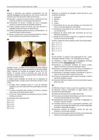 Secretaria Municipal de Educação de São Paulo - SMESP FGV – Projetos
Professor de Ensino Fundamental II e Médio (Arte) Tipo 1 – Cor BRANCA – Página 16
48
Assinale a afirmativa que descreve corretamente um dos
objetivos pedagógicos da educação em arte musical, a partir das
propostas de R. Murray Schafer e Marisa Fonterrada.
(A) Descobrir a vocação musical dos alunos, sobretudo dos que
ainda não receberam uma educação musical formal.
(B) Conscientizar os alunos a respeito de como a paisagem
sonora é uma determinante da qualidade ambiental.
(C) Ensinar notação musical aos alunos, para que dominem a
linguagem própria da música no campo da arte.
(D) Treinar a apreciação artística dos alunos, introduzindo-os no
mundo da música erudita universal.
(E) Educar os alunos para a escuta de diversos gêneros musicais
de seu ambiente, para que possam classificá-los.
49
Paisagem sonora - corredor é uma instalação de Pedro Palhares
Fernandes, realizada na Cidade Universitária de São Paulo (2005-
2007), inspirada no conceito de paisagem sonora de R. M.
Schafer. O corredor sonoro é formado por canos de PVC
alinhados e suspensos em uma sequência determinada, de modo
a formar uma frase musical.
A respeito desta instalação, de acordo com as propostas do
musicólogo Schafer, assinale V para a afirmativa correta e F para
a falsa.
( ) O objeto dessa instalação sonora é o som do ambiente
expositivo, que resulta das diferentes combinações dos tubos
de PVC.
( ) A música é produzida pelo caminhar do ouvinte e somente
será ouvida se ele passar pelo corredor.
( ) O ritmo da música depende da velocidade com que o fruidor
atravessa o corredor.
As afirmativas são, respectivamente,
(A) V, V e V.
(B) V, V e F.
(C) F, V e V.
(D) V, F e V.
(E) F, F e V.
50
Relacione os elementos da paisagem sonoro-musical às suas
respectivas definições.
1. Amplitude.
2. Melodia.
3. Ritmo.
4. Timbre.
( ) Característica de um som que distingue um instrumento de
outro, na mesma frequência e intensidade.
( ) Variação de intensidade do som usada em música como um
recurso expressivo.
( ) Mudança de altura obtida pelo movimento do som por
diferentes frequências.
( ) Divisão do som em partes, regulares ou irregulares, articulada
durante o transcorrer do tempo.
Assinale a opção que inidca a relação correta, de cima para baixo.
(A) 1 – 3 – 2 – 4.
(B) 1 – 4 – 2 – 3.
(C) 4 – 2 – 3 – 1.
(D) 2 – 4 – 3 – 1.
(E) 4 – 1 – 2 – 3.
51
Para M. Schafer, “a música é uma organização de sons - ritmo,
intensidade, melodia e timbre - com a intenção de ser ouvida”.
As afirmativas a seguir indicam ações pedagógicas derivadas
desse pressuposto, à exceção de uma. Assinale-a.
(A) Questionar as definições ortodoxas de música erudita,
popular ou folclórica no ato da composição musical.
(B) Estimular a criatividade no ensino da música, incentivando os
alunos a compor, improvisar e criar sua própria música.
(C) Desenvolver a percepção auditiva, estimulando os alunos a
notar os vários sons que os cercam no dia a dia.
(D) Transmitir conhecimento sobre música, ensinando a história
das várias tradições musicais.
(E) Sonorizar histórias, de modo a torná-las reconhecíveis apenas
pelos seus sons.
52
Os PCN-Arte enfocam o teatro a partir de sua gênese em rituais
de diferentes culturas, entendendo os jogos teatrais como
instrumentos de aprendizagem.
No âmbito da educação formal, os jogos teatrais são
(A) ferramentas da atividade dramatúrgica, que iniciam os alunos
na arte da representação de forma lúdica.
(B) procedimentos teatrais aptos a incentivar a imaginação e a
introduzir os jovens no palco.
(C) atividades teatrais em que o participante estabelece com
seus pares uma relação de trabalho, que combina imaginação
dramática e observação de regras.
(D) exercícios próprios da formação técnica do ator que
enfatizam o uso de textos poéticos.
(E) técnicas de improvisação e de faz-de-conta, em que todos são
fazedores de situações imaginárias espontâneas.
 
