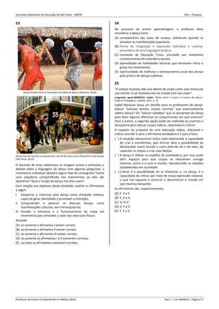 Secretaria Municipal de Educação de São Paulo - SMESP FGV – Projetos
Professor de Ensino Fundamental II e Médio (Arte) Tipo 1 – Cor BRANCA – Página 17
53
Dança festiva entre os Yanomami da aldeia de Marari (Roraima, 2016).
Dançarinos de hip hop na esquina das ruas 24 de maio com a Praça Dom José Gaspar
(São Paulo, 2014).
O docente de artes selecionou as imagens acima e estimulou o
debate sobre a linguagem da dança com algumas perguntas: o
movimento individual obedece algum tipo de coreografia? Existe
uma sequência compartilhada nos movimentos ou eles são
aleatórios? Qual a função da dança nos dois casos?
Com relação aos objetivos desta atividade, analise as afirmativas
a seguir.
I. Despertar o interesse pela dança como atividade coletiva,
capaz de gerar identidade e promover a interação.
II. Compreender e apreciar as diversas danças como
manifestações culturais, sem hierarquizá-las.
III. Estudar a estrutura e o funcionamento do corpo em
movimento para entender o valor dos exercícios físicos.
Assinale:
(A) se somente a afirmativa I estiver correta.
(B) se somente a afirmativa II estiver correta.
(C) se somente a afirmativa III estiver correta.
(D) se somente as afirmativas I e II estiverem corretas.
(E) se todas as afirmativas estiverem corretas.
54
No processo de ensino aprendizagem, o professor deve
considerar a dança como
(A) complemento das aulas de música, sobretudo quando se
estudam as manifestações populares.
(B) forma de integração e expressão individual e coletiva,
possuidora de uma linguagem própria.
(C) conteúdo da Educação Física, vinculado aos momentos
comemorativos do calendário escolar.
(D) aprendizado de habilidades técnicas que envolvem ritmo e
graça nos movimentos.
(E) oportunidade de melhorar o entrosamento social dos alunos
pela prática de danças coletivas.
55
"A criança humana não vive dentro do corpo como uma lesma em
sua concha. O ser humano vive no mundo com seu corpo".
Langeveld, apud MARQUES, Isabel, "Notas sobre o corpo e o ensino da dança".
Caderno Pedagógico, Lajeado, 2011, p. 31.
Isabel Marques lança um desafio para os professores de dança:
educar “pessoas lesmas, corpos conchas” que eventualmente
sabem dançar? Ou "educar cidadãos" que se apropriam da dança
para fazer alguma diferença no corpo/mundo em que vivemos?
Para a autora, a segunda opção pode ser realizada ao usarmos a
dança/arte para educar corpos lúdicos, relacionais e críticos.
A respeito da proposta de uma educação lúdica, relacional e
crítica, assinale V para a afirmativa verdadeira e F para a falsa.
( ) A situação educacional lúdica está relacionada à capacidade
de criar e transformar, pois brincar abre a possibilidade de
desenvolver outro mundo e outro jeito de ser e de viver, de
capacitar os corpos a criar suas danças.
( ) A dança é reflexo ou espelho da sociedade e, por isso, pode
abrir espaços para que corpos se relacionem consigo
mesmos, entre si e com o mundo, reproduzindo as relações
estabelecidas em sociedade.
( ) Criticar é a possibilidade de se distanciar e, na dança, é a
capacidade de criticar por meio de nossa expressão corporal,
o que nos capacita a construir e desconstruir o mundo em
que vivemos dançando.
As afirmativas são, respectivamente,
(A) F, V e F.
(B) F, V e V.
(C) V, Fe F.
(D) V, F e V.
(E) F, F e V.
 