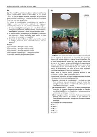 Secretaria Municipal de Educação de São Paulo - SMESP FGV – Projetos
Professor de Ensino Fundamental II e Médio (Arte) Tipo 1 – Cor BRANCA – Página 19
59
O professor de Artes, em colaboração com o docente de História,
propõe a apreciação e análise do filme “300”, de Zack Snyder
(2007). O filme se baseou na série homônima de história em
quadrinhos de Frank Miller e trata da Batalha das Termópilas,
durante as guerras grego-pérsicas.
Em relação às possibilidades metodológicas de trabalhar a
relação entre conhecimento histórico e linguagem
cinematográfica em sala de aula, analise as afirmativas a seguir.
I. O tratamento digital das imagens gera um efeito realista e
reforça os estereótipos oriente-ocidente, transformando a
batalha entre espartanos e persas em um confronto épico.
II. O enquadramento, o movimento da câmera e a trilha sonora
são aspectos a serem analisados para avaliar o efeito
dramático da narrativa cinematográfica.
III. O formato de documentário, ao utilizar uma narrativa realista
e fidedigna, transmite maior veracidade sobre o processo
histórico.
Assinale:
(A) se somente a afirmação I estiver correta.
(B) se somente a afirmação II estiver correta.
(C) se somente a afirmação III estiver correta.
(D) se somente as afirmações I e II estiverem corretas.
(E) se todas as afirmações estiverem corretas.
60
(Doug Aitken, Sonic Pavilion, 2009, Instituto Inhotim (Brumadinho, Minas Gerais)).
Com o objetivo de desenvolver a capacidade de apreciação
artística, um docente organiza a visita ao Instituto Inhotim e leva
os alunos para o Pavilhão Sônico, obra que permite ouvir o som
do interior da Terra em tempo real. Localizado no topo de uma
colina, o pavilhão circular de vidro e aço funciona como caixa
acústica para os sons provenientes de um furo central de 202
metros de profundidade, ao longo do qual foram instalados
microfones que captam os sons internos da Terra.
Após a visita ao Pavilhão Sônico, o docente pergunta: o que
escutamos é música? O que vimos é obra de arte?
A respeito das conclusões da turma sobre esta atividade, assinale
V para a afirmativa verdadeira e F para a falsa.
( ) Na obra, o processo de emissão sonora é contínuo, com sua
fonte em tempo real, mas o que ela pretende mostrar é a
emergência do inaudível, a inexistência do silêncio, propondo
uma reflexão sobre o que é música.
( ) A composição sonora é produzida por micro-ruídos gerados
no interior da Terra que reverberam na cavidade do Pavilhão,
criando um padrão rico em frequências e texturas, que, uma
vez iniciado, funciona por si mesma.
( ) Cada linguagem artística vivenciada, fruída e compreendida
permite novas leituras do mundo, o que enriquece a
capacidade de ressignificar e impregnar de sentidos a vida em
sociedade.
As afirmativas são, respectivamente,
(A) F, V e V.
(B) V,V e V.
(C) V, F e F.
(D) V, V e F.
(E) F, F e V.
 
