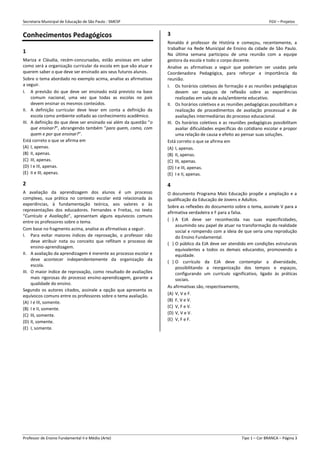 Secretaria Municipal de Educação de São Paulo - SMESP FGV – Projetos
Professor de Ensino Fundamental II e Médio (Arte) Tipo 1 – Cor BRANCA – Página 3
Conhecimentos Pedagógicos
1
Mariza e Cláudia, recém-concursadas, estão ansiosas em saber
como será a organização curricular da escola em que vão atuar e
querem saber o que deve ser ensinado aos seus futuros alunos.
Sobre o tema abordado no exemplo acima, analise as afirmativas
a seguir.
I. A previsão do que deve ser ensinado está previsto na base
comum nacional, uma vez que todas as escolas no país
devem ensinar os mesmos conteúdos.
II. A definição curricular deve levar em conta a definição da
escola como ambiente voltado ao conhecimento acadêmico.
III. A definição do que deve ser ensinado vai além da questão “o
que ensinar?”, abrangendo também “para quem, como, com
quem e por que ensinar?”.
Está correto o que se afirma em
(A) I, apenas.
(B) II, apenas.
(C) III, apenas.
(D) I e III, apenas.
(E) II e III, apenas.
2
A avaliação da aprendizagem dos alunos é um processo
complexo, sua prática no contexto escolar está relacionada às
experiências, à fundamentação teórica, aos valores e às
representações dos educadores. Fernandes e Freitas, no texto
“Currículo e Avaliação”, apresentam alguns equívocos comuns
entre os professores sobre o tema.
Com base no fragmento acima, analise as afirmativas a seguir.
I. Para evitar maiores índices de reprovação, o professor não
deve atribuir nota ou conceito que reflitam o processo de
ensino-aprendizagem.
II. A avaliação da aprendizagem é inerente ao processo escolar e
deve acontecer independentemente da organização da
escola.
III. O maior índice de reprovação, como resultado de avaliações
mais rigorosas do processo ensino-aprendizagem, garante a
qualidade do ensino.
Segundo os autores citados, assinale a opção que apresenta os
equívocos comuns entre os professores sobre o tema avaliação.
(A) I e III, somente.
(B) I e II, somente.
(C) III, somente.
(D) II, somente.
(E) I, somente.
3
Ronaldo é professor de História e começou, recentemente, a
trabalhar na Rede Municipal de Ensino da cidade de São Paulo.
Na última semana participou de uma reunião com a equipe
gestora da escola e todo o corpo docente.
Analise as afirmativas a seguir que poderiam ser usadas pela
Coordenadora Pedagógica, para reforçar a importância da
reunião.
I. Os horários coletivos de formação e as reuniões pedagógicas
devem ser espaços de reflexão sobre as experiências
realizadas em sala de aula/ambiente educativo.
II. Os horários coletivos e as reuniões pedagógicas possibilitam a
realização de procedimentos de avaliação processual e de
avaliações intermediárias do processo educacional.
III. Os horários coletivos e as reuniões pedagógicas possibilitam
avaliar dificuldades específicas do cotidiano escolar e propor
uma relação de causa e efeito ao pensar suas soluções.
Está correto o que se afirma em
(A) I, apenas.
(B) II, apenas.
(C) III, apenas.
(D) I e III, apenas.
(E) I e II, apenas.
4
O documento Programa Mais Educação propõe a ampliação e a
qualificação da Educação de Jovens e Adultos.
Sobre as reflexões do documento sobre o tema, assinale V para a
afirmativa verdadeira e F para a falsa.
( ) A EJA deve ser reconhecida nas suas especificidades,
assumindo seu papel de atuar na transformação da realidade
social e rompendo com a ideia de que seria uma reprodução
do Ensino Fundamental.
( ) O público da EJA deve ser atendido em condições estruturais
equivalentes a todos os demais educandos, promovendo a
equidade.
( ) O currículo da EJA deve contemplar a diversidade,
possibilitando a reorganização dos tempos e espaços,
configurando um currículo significativo, ligado às práticas
sociais.
As afirmativas são, respectivamente,
(A) V, V e F.
(B) F, V e V.
(C) V, F e V.
(D) V, V e V.
(E) V, F e F.
 