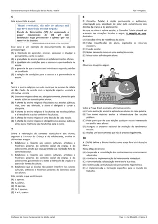 Secretaria Municipal de Educação de São Paulo - SMESP FGV – Projetos
Professor de Ensino Fundamental II e Médio (Arte) Tipo 1 – Cor BRANCA – Página 4
5
Leia a manchete a seguir.
Esse caso é um exemplo de descumprimento do seguinte
princípio legal:
(A) a liberdade de aprender, ensinar, pesquisar e divulgar o
pensamento, a arte e o saber.
(B) a gratuidade do ensino público em estabelecimentos oficiais.
(C) a igualdade de condições para o acesso e a permanência na
escola.
(D) a garantia de que o ensino será ministrado segundo padrões
de qualidade.
(E) a seleção de condições para o acesso e a permanência na
escola.
6
Sobre o ensino religioso na rede municipal de ensino da cidade
de São Paulo, de acordo com a legislação vigente, assinale a
afirmativa correta.
(A) O ensino religioso deve ser, obrigatoriamente, oferecido pela
escola pública e cursado pelos alunos.
(B) A oferta do ensino religioso é facultativa nas escolas públicas,
mas, uma vez ofertado, o aluno é obrigado a cursar a
disciplina.
(C) A oferta do ensino religioso é facultativa nas escolas públicas
e a frequência às aulas também é facultativa.
(D) A oferta de ensino religioso é uma decisão de cada escola.
(E) A oferta de ensino religioso é obrigatória nas escolas públicas,
ainda que a matrícula seja facultativa para o aluno.
7
Sobre a valorização do contexto sociocultural dos alunos,
segundo o Estatuto da Criança e do Adolescente, analise as
afirmativas a seguir.
I. Estabelece o respeito aos valores culturais, artísticos e
históricos próprios do contexto social da criança e do
adolescente, desde que seja garantida sua expressão fora do
contexto escolar.
II. Estabelece o respeito aos valores culturais, artísticos e
históricos próprios do contexto social da criança e do
adolescente, garantindo-se a estes a liberdade da criação e o
acesso às fontes de cultura.
III. Estabelece que as escolas não podem interferir nos valores
culturais, artísticos e históricos próprios do contexto social
dos alunos.
Está correto o que se afirma em
(A) I, apenas.
(B) II, apenas.
(C) III, apenas.
(D) I e II, apenas.
(E) II e III, apenas.
8
O Conselho Tutelar é órgão permanente e autônomo,
encarregado pela sociedade de zelar pelo cumprimento dos
direitos da criança e do adolescente.
No que se refere à rotina escolar, o Conselho Tutelar deverá ser
acionado nas situações listadas a seguir, à exceção de uma.
Assinale-a.
(A) Elevados níveis de repetência do aluno.
(B) Faltas injustificadas do aluno, esgotados os recursos
escolares.
(C) Evasão escolar.
(D) Notas baixas do aluno em uma avaliação escolar.
(E) Maus-tratos sofridos pelo aluno.
9
Observe a imagem a seguir.
Sobre a Prova Brasil, assinale a afirmativa correta.
(A) É uma avaliação amostral aplicada aos alunos da rede pública.
(B) Tem como objetivo avaliar a infraestrutura das escolas
públicas.
(C) Pode participar de suas edições qualquer escola interessada
em avaliar seus alunos.
(D) Assegura o processo nacional de avaliação do rendimento
escolar.
(E) Realiza um levantamento que não é previsto legalmente.
10
A LDB/96 define o Ensino Médio como etapa final da Educação
Básica.
Nessa etapa do ensino
(A) é esperada a consolidação dos conhecimentos anteriormente
adquiridos.
(B) é iniciada a implementação da heteronomia intelectual.
(C) é desenvolvida a dissociação entre teoria e prática.
(D) é estimulada a estruturação do pensamento hegemônico.
(E) é implementada a formação específica para o mundo do
trabalho.
 