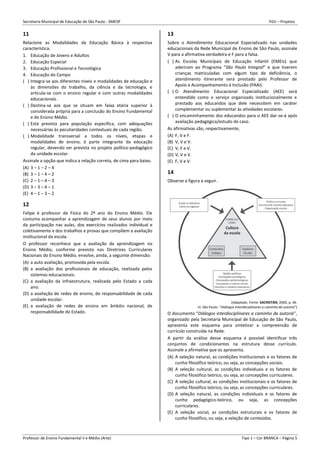 Secretaria Municipal de Educação de São Paulo - SMESP FGV – Projetos
Professor de Ensino Fundamental II e Médio (Arte) Tipo 1 – Cor BRANCA – Página 5
11
Relacione as Modalidades da Educação Básica à respectiva
característica.
1. Educação de Jovens e Adultos
2. Educação Especial
3. Educação Profissional e Tecnológica
4. Educação do Campo
( ) Integra-se aos diferentes níveis e modalidades de educação e
às dimensões do trabalho, da ciência e da tecnologia, e
articula-se com o ensino regular e com outras modalidades
educacionais.
( ) Destina-se aos que se situam em faixa etária superior à
considerada própria para a conclusão do Ensino Fundamental
e do Ensino Médio.
( ) Está prevista para população específica, com adequações
necessárias às peculiaridades contextuais de cada região.
( ) Modalidade transversal a todos os níveis, etapas e
modalidades de ensino, é parte integrante da educação
regular, devendo ser prevista no projeto político-pedagógico
da unidade escolar.
Assinale a opção que indica a relação correta, de cima para baixo.
(A) 3 – 1 – 2 – 4
(B) 3 – 1 – 4 – 2
(C) 2 – 1 – 4 – 3
(D) 3 – 3 – 4 – 1
(E) 4 – 1 – 3 – 2
12
Felipe é professor de Física do 2º ano do Ensino Médio. Ele
costuma acompanhar a aprendizagem de seus alunos por meio
da participação nas aulas, dos exercícios realizados individual e
coletivamente e dos trabalhos e provas que compõem a avaliação
institucional da escola.
O professor reconhece que a avaliação da aprendizagem no
Ensino Médio, conforme previsto nas Diretrizes Curriculares
Nacionais do Ensino Médio, envolve, ainda, a seguinte dimensão:
(A) a auto avaliação, promovida pela escola.
(B) a avaliação dos profissionais de educação, realizada pelos
sistemas educacionais.
(C) a avaliação da infraestrutura, realizada pelo Estado a cada
ano.
(D) a avaliação de redes de ensino, de responsabilidade de cada
unidade escolar.
(E) a avaliação de redes de ensino em âmbito nacional, de
responsabilidade do Estado.
13
Sobre o Atendimento Educacional Especializado nas unidades
educacionais da Rede Municipal de Ensino de São Paulo, assinale
V para a afirmativa verdadeira e F para a falsa.
( ) As Escolas Municipais de Educação Infantil (EMEIs) que
aderiram ao Programa “São Paulo Integral” e que tiverem
crianças matriculadas com algum tipo de deficiência, o
atendimento itinerante será prestado pelo Professor de
Apoio e Acompanhamento à Inclusão (PAAI).
( ) O Atendimento Educacional Especializado (AEE) será
entendido como o serviço organizado institucionalmente e
prestado aos educandos que dele necessitem em caráter
complementar ou suplementar às atividades escolares.
( ) O encaminhamento dos educandos para o AEE dar-se-á após
avaliação pedagógica/estudo de caso.
As afirmativas são, respectivamente,
(A) F, V e F.
(B) V, V e V.
(C) V, F e V.
(D) V, V e V.
(E) F, V e V.
14
Observe a figura a seguir.
(Adaptado. Fonte: SACRISTÁN, 2000, p. 36.
In: São Paulo: “Diálogos interdisciplinares a caminho da autoria”)
O documento “Diálogos interdisciplinares a caminho da autoria”,
organizado pela Secretaria Municipal de Educação de São Paulo,
apresenta este esquema para sintetizar a compreensão de
currículo construída na Rede.
A partir da análise desse esquema é possível identificar três
conjuntos de condicionantes na estrutura desse currículo.
Assinale a afirmativa que os apresenta.
(A) A seleção natural, as condições institucionais e os fatores de
cunho filosófico teórico, ou seja, as concepções sociais.
(B) A seleção cultural, as condições individuais e os fatores de
cunho filosófico teórico, ou seja, as concepções curriculares.
(C) A seleção cultural, as condições institucionais e os fatores de
cunho filosófico teórico, ou seja, as concepções curriculares.
(D) A seleção natural, as condições individuais e os fatores de
cunho pedagógico-teórico, ou seja, as concepções
curriculares.
(E) A seleção social, as condições estruturais e os fatores de
cunho filosófico, ou seja, a seleção de conteúdos.
 