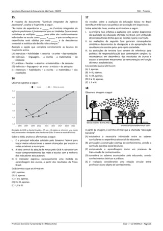 Secretaria Municipal de Educação de São Paulo - SMESP FGV – Projetos
Professor de Ensino Fundamental II e Médio (Arte) Tipo 1 – Cor BRANCA – Página 6
15
A respeito do documento “Currículo integrador da infância
paulistana”, analise o fragmento a seguir.
“Ao tratar de experiências e _____ no Currículo Integrador da
infância paulistana é fundamental que as Unidades Educacionais
trabalhem as múltiplas ______ para além das tradicionalmente
valorizadas na escola como _____ e _____, e que reconheçam as
experiências reais obtidas por meio _____ e de descobertas
sensoriais e estéticas dos bebês e das crianças.”
Assinale a opção que completa corretamente as lacunas do
fragmento acima.
(A) exercícios – habilidades – a escrita - as artes – das repetições
(B) vivências – linguagens – a escrita - a matemática – da
pesquisa
(C) práticas – facetas – a escrita - a matemática – da pesquisa
(D) vivências – linguagens – as artes - a música – da pesquisa
(E) interesses – habilidades – a escrita - a matemática – das
repetições
16
Observe o gráfico a seguir:
(Evolução do IDEB na Escola Orquídea - 5º ano – Os dados se referem à uma escola
real, processados e divulgados pela plataforma QEdu. O nome da escola é fictício)
Sobre o IDEB, analise as afirmativas a seguir.
I. É o principal indicador adotado pelo Governo Federal para
traçar metas educacionais a serem alcançadas por escolas e
redes estaduais e municipais.
II. A ideia central da adoção de metas pelo IDEB é a de obter um
maior comprometimento das redes e escolas com a melhoria
dos indicadores educacionais.
III. O indicador expressa exclusivamente uma medida da
aprendizagem dos alunos, a partir dos resultados da Prova
Brasil.
Está correto o que se afirma em
(A) I, apenas.
(B) II, apenas.
(C) I e II, apenas.
(D) II e III, apenas.
(E) I, II e III.
17
Os estudos sobre a avaliação da educação básica no Brasil
identificam três fases nas políticas de avaliação em larga escala.
Sobre estas três fases, analise as afirmativas a seguir.
I. A primeira fase enfatiza a avaliação com caráter diagnóstico
da qualidade da educação ofertada no Brasil, sem atribuição
de consequências diretas para as escolas e para o currículo.
II. As avaliações de segunda fase geraram consequências
simbólicas decorrentes da divulgação e da apropriação dos
resultados das escolas pelos pais e pela sociedade.
III. As avaliações de terceira fase servem de referência para
políticas de responsabilização que contemplam sanções ou
recompensas em decorrência dos resultados de alunos e
escolas e envolvem mecanismos de remuneração em função
de metas estabelecidas.
Está correto que se afirma em
(A) I, apenas.
(B) I e II, apenas.
(C) I e III, apenas.
(D) II e III, apenas.
(E) I, II e III.
18
Observe a imagem a seguir
A partir da imagem, é correto afirmar que a chamada “educação
bancária”
(A) estabelece a necessária intimidade entre os saberes
curriculares e a experiência do social do educando.
(B) pressupõe a construção coletiva do conhecimento, unindo o
currículo à prática social do aluno.
(C) compreende a aprendizagem como um processo de
transmissão de conhecimentos.
(D) considera os saberes acumulados pelo educando, unindo
conhecimentos teóricos e práticos.
(E) é realizada considerando uma relação circular entre
professor-aluno-objeto de conhecimento.
 