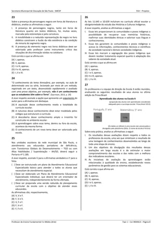 Secretaria Municipal de Educação de São Paulo - SMESP FGV – Projetos
Professor de Ensino Fundamental II e Médio (Arte) Tipo 1 – Cor BRANCA – Página 8
23
Sobre a presença de personagens negros em livros de literatura e
didáticos, analise as afirmativas a seguir.
I. A presença de personagens negros, tanto em livros de
literatura quanto em textos didáticos, foi, muitas vezes,
marcada pela estereotipia e pela caricatura.
II. A invisibilidade e a reduzida representação do negro no livro
didático constroem a ilusão da não existência e da condição
de minoria do segmento negro.
III. A presença do elemento negro nos livros didáticos deve ser
valorizada pelo professor como instrumento crítico das
situações de discriminação vividas no cotidiano.
Está correto o que se afirma em
(A) I, apenas.
(B) II, apenas.
(C) I e III, apenas.
(D) II e III, apenas.
(E) I, II e III.
24
“O conhecimento do tema Atmosfera, por exemplo, na aula de
determinado ano ou série, lecionado por meio de um método,
registrado em um texto, desenvolvido rapidamente e avaliado
com uma prova objetiva, por exemplo, não é um conhecimento
que os estudantes têm sobre a Terra”. (Sacristan, 2013, p. 20)
A esse respeito assinale a opção que apresenta um argumento do
autor para a afirmativa em destaque.
(A) A aquisição desse conhecimento revela a totalidade do
currículo escolar.
(B) A natureza desse conhecimento deve estar modelada pelos
códigos que estruturam o currículo.
(C) A descoberta desse conhecimento amplo e irrestrito foi
construída no ambiente escolar.
(D) A aprendizagem sobre esse tema, dentro ou fora da escola,
acontece da mesma forma.
(E) O conhecimento de um novo tema deve ser valorizado pela
escola.
25
Nas unidades escolares da rede municipal de São Paulo, o
atendimento aos educandos portadores de deficiência,
com Transtornos Globais do Desenvolvimento – TGD ou com
Altas Habilidades / Superdotação – AH/SD, deverá seguir a
Portaria nº 1.185.
A esse respeito, assinale V para a afirmativa verdadeira e F para a
falsa.
( ) Deve ser estruturado um plano de Atendimento Educacional
Especializado básico para atender a todos os alunos que
necessitam de atendimento especial.
( ) Deve ser elaborado um Plano de Atendimento Educacional
Especializado individual, que deverá ter um orientador de
atendimento, independentemente da forma ofertada.
( ) Deve ser preparada uma versão reduzida do planejamento
curricular da escola com o objetivo de atender esses
educandos.
As afirmativas são, respectivamente,
(A) V, V e F.
(B) F, V e V.
(C) V, F e F.
(D) F, V e F.
(E) F, F e V.
26
As leis 11.645 e 10.639 incluíram no currículo oficial escolar a
obrigatoriedade do estudo das Histórias e Culturas Indígenas.
A esse respeito, analise as afirmativas a seguir.
I. Essas leis proporcionam às comunidades e povos indígenas a
possibilidade de recuperar suas memórias históricas,
reafirmar suas identidades étnicas e valorizar suas línguas e
conhecimentos.
II. Essas leis garantem às comunidades e povos indígenas o
acesso às informações, conhecimentos técnicos e científicos
da sociedade nacional e demais sociedades indígenas.
III. Essas leis marcam a segregação dos povos indígenas que
devem receber tratamento especial quanto à adaptação dos
saberes da sociedade atual.
Está correto o que se afirma em
(A) I, apenas.
(B) II, apenas.
(C) I e II, apenas.
(D) II e III, apenas.
(E) I, II e III.
27
Os professores e a equipe de direção da Escola X estão reunidos,
analisando os seguintes resultados de seus alunos na última
edição da Prova Brasil.
Aprendizado dos alunos na Escola X
(proporção dos alunos com aprendizado considerado
adequado para a sua etapa escolar. Prova Brasil 2013)
(Os dados se referem à uma escola real, processados e
divulgados pela plataforma QEdu. O nome da escola é fictício)
Sobre esta prática, analise as afirmativas a seguir.
I. Os resultados dessas avaliações dizem respeito a todos os
professores da escola, uma vez que sintetizam o resultado de
uma testagem de conhecimentos desenvolvidos ao longo de
toda uma etapa de ensino.
II. Um dos objetivos da divulgação dos resultados dessas
avaliações em larga escala é o de estimular o maior
comprometimento das escolas e das redes com a melhora
dos indicadores escolares.
III. As iniciativas de avaliação da aprendizagem estão
relacionadas à qualidade do ensino, estabelecendo novos
parâmetros de gestão para os sistemas educacionais.
Está correto o que afirma em
(A) I, apenas.
(B) II, apenas.
(C) III, apenas.
(D) I e II, apenas.
(E) I, II e III.
 