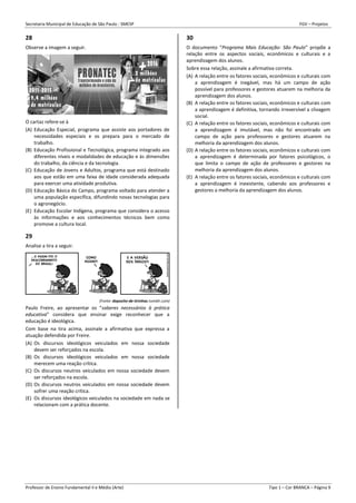 Secretaria Municipal de Educação de São Paulo - SMESP FGV – Projetos
Professor de Ensino Fundamental II e Médio (Arte) Tipo 1 – Cor BRANCA – Página 9
28
Observe a imagem a seguir.
O cartaz refere-se à
(A) Educação Especial, programa que assiste aos portadores de
necessidades especiais e os prepara para o mercado de
trabalho.
(B) Educação Profissional e Tecnológica, programa integrado aos
diferentes níveis e modalidades de educação e às dimensões
do trabalho, da ciência e da tecnologia.
(C) Educação de Jovens e Adultos, programa que está destinado
aos que estão em uma faixa de idade considerada adequada
para exercer uma atividade produtiva.
(D) Educação Básica do Campo, programa voltado para atender a
uma população específica, difundindo novas tecnologias para
o agronegócio.
(E) Educação Escolar Indígena, programa que considera o acesso
às informações e aos conhecimentos técnicos bem como
promove a cultura local.
29
Analise a tira a seguir.
(Fonte: deposito-de-tirinhas.tumblr.com)
Paulo Freire, ao apresentar os “saberes necessários à prática
educativa” considera que ensinar exige reconhecer que a
educação é ideológica.
Com base na tira acima, assinale a afirmativa que expressa a
atuação defendida por Freire.
(A) Os discursos ideológicos veiculados em nossa sociedade
devem ser reforçados na escola.
(B) Os discursos ideológicos veiculados em nossa sociedade
merecem uma reação crítica.
(C) Os discursos neutros veiculados em nossa sociedade devem
ser reforçados na escola.
(D) Os discursos neutros veiculados em nossa sociedade devem
sofrer uma reação crítica.
(E) Os discursos ideológicos veiculados na sociedade em nada se
relacionam com a prática docente.
30
O documento “Programa Mais Educação: São Paulo” propõe a
relação entre os aspectos sociais, econômicos e culturais e a
aprendizagem dos alunos.
Sobre essa relação, assinale a afirmativa correta.
(A) A relação entre os fatores sociais, econômicos e culturais com
a aprendizagem é inegável, mas há um campo de ação
possível para professores e gestores atuarem na melhoria da
aprendizagem dos alunos.
(B) A relação entre os fatores sociais, econômicos e culturais com
a aprendizagem é definitiva, tornando irreversível a clivagem
social.
(C) A relação entre os fatores sociais, econômicos e culturais com
a aprendizagem é imutável, mas não foi encontrado um
campo de ação para professores e gestores atuarem na
melhoria da aprendizagem dos alunos.
(D) A relação entre os fatores sociais, econômicos e culturais com
a aprendizagem é determinada por fatores psicológicos, o
que limita o campo de ação de professores e gestores na
melhoria da aprendizagem dos alunos.
(E) A relação entre os fatores sociais, econômicos e culturais com
a aprendizagem é inexistente, cabendo aos professores e
gestores a melhoria da aprendizagem dos alunos.
 
