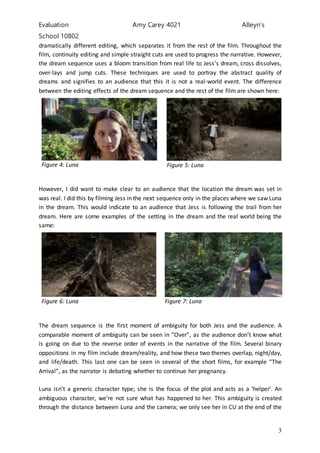 Evaluation Amy Carey 4021 Alleyn’s
School 10802
3
dramatically different editing, which separates it from the rest of the film. Throughout the
film, continuity editing and simple straight cuts are used to progress the narrative. However,
the dream sequence uses a bloom transition from real life to Jess’s dream, cross dissolves,
over-lays and jump cuts. These techniques are used to portray the abstract quality of
dreams and signifies to an audience that this it is not a real-world event. The difference
between the editing effects of the dream sequence and the rest of the film are shown here:
Figure 4: Luna Figure 5: Luna
However, I did want to make clear to an audience that the location the dream was set in
was real. I did this by filming Jess in the next sequence only in the places where we saw Luna
in the dream. This would indicate to an audience that Jess is following the trail from her
dream. Here are some examples of the setting in the dream and the real world being the
same:
Figure 6: Luna Figure 7: Luna
The dream sequence is the first moment of ambiguity for both Jess and the audience. A
comparable moment of ambiguity can be seen in “Over”, as the audience don’t know what
is going on due to the reverse order of events in the narrative of the film. Several binary
oppositions in my film include dream/reality, and how these two themes overlap, night/day,
and life/death. This last one can be seen in several of the short films, for example “The
Arrival”, as the narrator is debating whether to continue her pregnancy.
Luna isn’t a generic character type; she is the focus of the plot and acts as a ‘helper’. An
ambiguous character, we’re not sure what has happened to her. This ambiguity is created
through the distance between Luna and the camera; we only see her in CU at the end of the
 
