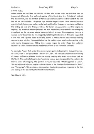 Evaluation Amy Carey 4021 Alleyn’s
School 10802
4
dream where we discover her motive: to lead Jess to her body. My narrative can be
interpreted differently. One preferred reading of the film is that Jess finds Luna’s body at
the denouement, and the mystery of her disappearance is solved in the world of the film
but not for the audience. The police tape and the diegetic sound rather than soundtrack
over the final shot creates realism and a feeling of finality. However, a spectator could view
the ending as Jess only finding evidence for Luna’s disappearance and the enigma is
ongoing. My audience preview provided me with feedback to help decrease the ambiguity
throughout, as the narrative wasn’t presented clearly enough. They suggested I create a
wanted poster to connect the missing girl Luna to the girl in the dream. They also suggested
I have Jess find a purple blazer at the end, as this is what Luna was described as wearing
when she went missing. This would help show the audience that Jess found something to do
with Luna’s disappearance. Adding these props helped to better shape the audience
response of shock and tension and made the narrative of the film more coherent.
To conclude, “Luna” falls under the crime mystery genre indicating this through the mise-
en-scene, such as the police tape, similarly to “Over”. The film uses unconventional editing
to show a difference between dream and reality, dealing with binary oppositions such as
life/death. The ending follows Barthes’s enigma code, a question posed to the audience to
leave a sense of ambiguity. The question in “Luna” could be “What happened to Luna?”.
This technique of using an enigma code at the end of the film has also been used in “Echo”
and “The Arrival”. This creates an open ending, shaping the audience response to the film
and leading to the possibility of different interpretations.
Word Count: 1491.
 