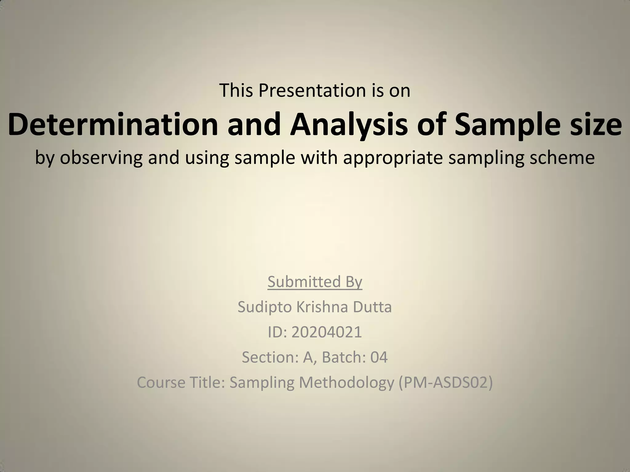 This Presentation is on
Determination and Analysis of Sample size
by observing and using sample with appropriate sampling scheme
Submitted By
Sudipto Krishna Dutta
ID: 20204021
Section: A, Batch: 04
Course Title: Sampling Methodology (PM-ASDS02)
 