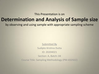 This Presentation is on
Determination and Analysis of Sample size
by observing and using sample with appropriate sampling scheme
Submitted By
Sudipto Krishna Dutta
ID: 20204021
Section: A, Batch: 04
Course Title: Sampling Methodology (PM-ASDS02)
 