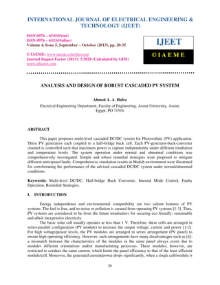 International Journal of Electrical Engineering and Technology (IJEET), ISSN 0976 – 6545(Print),
ISSN 0976 – 6553(Online) Volume 4, Issue 5, September – October (2013), © IAEME
20
ANALYSIS AND DESIGN OF ROBUST CASCADED PV SYSTEM
Ahmed A. A. Hafez
Electrical Engineering Department, Faculty of Engineering, Assiut University, Assiut,
Egypt, PO 71516
ABSTRACT
This paper proposes multi-level cascaded DC/DC system for Photovoltaic (PV) application.
Three PV generators each coupled to a half-bridge buck cell. Each PV-generator-buck-converter
channel is controlled such that maximum power is capture independently under different irradiation
and temperature levels. The system operation under normal and abnormal conditions was
comprehensively investigated. Simple and robust remedial strategies were proposed to mitigate
different anticipated faults. Comprehensive simulation results in Matlab environment were illustrated
for corroborating the performance of the advised cascaded DC/DC system under normal/abnormal
conditions.
Keywords: Multi-level DC/DC, Half-bridge Buck Converter, Internal Mode Control, Faulty
Operation, Remedial Strategies.
I. INTRODUCTION
Energy independence and environmental compatibility are two salient features of PV
systems. The fuel is free, and no noise or pollution is created from operating PV systems [1-3]. Thus,
PV systems are considered to be from the future trendsetters for securing eco-friendly, sustainable
and albeit inexpensive electricity.
The basic solar cell usually operates at less than 1 V. Therefore, these cells are arranged in
series-parallel configuration (PV module) to increase the output voltage, current and power [1-2].
For high voltage/power levels, the PV modules are arranged in series arrangement (PV panel) to
ensure high operating efficiency. However, such arrangements have many disadvantages such as [4]:
a mismatch between the characteristics of the modules in the same panel always exists due to
modules different orientations and/or manufacturing processes. These modules, however, are
restricted to conduct the same current, which limits the panel efficiency to that of the least efficient
module/cell. Moreover, the generated current/power drops significantly, when a single cell/module is
INTERNATIONAL JOURNAL OF ELECTRICAL ENGINEERING &
TECHNOLOGY (IJEET)
ISSN 0976 – 6545(Print)
ISSN 0976 – 6553(Online)
Volume 4, Issue 5, September – October (2013), pp. 20-35
© IAEME: www.iaeme.com/ijeet.asp
Journal Impact Factor (2013): 5.5028 (Calculated by GISI)
www.jifactor.com
IJEET
© I A E M E
 