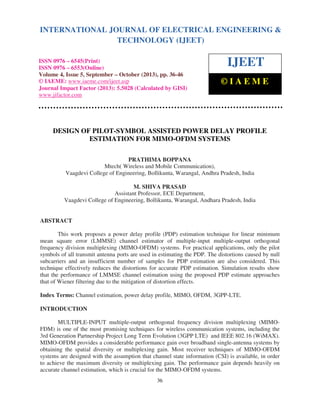 International Journal of Electrical Engineering and Technology (IJEET), ISSN 0976 – 6545(Print),
ISSN 0976 – 6553(Online) Volume 4, Issue 5, September – October (2013), © IAEME
36
DESIGN OF PILOT-SYMBOL ASSISTED POWER DELAY PROFILE
ESTIMATION FOR MIMO-OFDM SYSTEMS
PRATHIMA BOPPANA
Mtech( Wireless and Mobile Communication),
Vaagdevi College of Engineering, Bollikunta, Warangal, Andhra Pradesh, India
M. SHIVA PRASAD
Assistant Professor, ECE Department,
Vaagdevi College of Engineering, Bollikunta, Warangal, Andhara Pradesh, India
ABSTRACT
This work proposes a power delay profile (PDP) estimation technique for linear minimum
mean square error (LMMSE) channel estimator of multiple-input multiple-output orthogonal
frequency division multiplexing (MIMO-OFDM) systems. For practical applications, only the pilot
symbols of all transmit antenna ports are used in estimating the PDP. The distortions caused by null
subcarriers and an insufficient number of samples for PDP estimation are also considered. This
technique effectively reduces the distortions for accurate PDP estimation. Simulation results show
that the performance of LMMSE channel estimation using the proposed PDP estimate approaches
that of Wiener filtering due to the mitigation of distortion effects.
Index Terms: Channel estimation, power delay profile, MIMO, OFDM, 3GPP-LTE.
INTRODUCTION
MULTIPLE-INPUT multiple-output orthogonal frequency division multiplexing (MIMO-
FDM) is one of the most promising techniques for wireless communication systems, including the
3rd Generation Partnership Project Long Term Evolution (3GPP LTE) and IEEE 802.16 (WiMAX).
MIMO-OFDM provides a considerable performance gain over broadband single-antenna systems by
obtaining the spatial diversity or multiplexing gain. Most receiver techniques of MIMO-OFDM
systems are designed with the assumption that channel state information (CSI) is available, in order
to achieve the maximum diversity or multiplexing gain. The performance gain depends heavily on
accurate channel estimation, which is crucial for the MIMO-OFDM systems.
INTERNATIONAL JOURNAL OF ELECTRICAL ENGINEERING &
TECHNOLOGY (IJEET)
ISSN 0976 – 6545(Print)
ISSN 0976 – 6553(Online)
Volume 4, Issue 5, September – October (2013), pp. 36-46
© IAEME: www.iaeme.com/ijeet.asp
Journal Impact Factor (2013): 5.5028 (Calculated by GISI)
www.jifactor.com
IJEET
© I A E M E
 