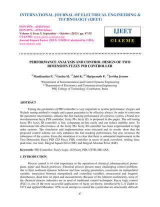 International Journal of Electrical Engineering and Technology (IJEET), ISSN 0976 – 6545(Print),
ISSN 0976 – 6553(Online) Volume 4, Issue 5, September – October (2013), © IAEME
47
PERFORMANCE ANALYSIS AND CONTROL DESIGN OF TWO
DIMENSION FUZZY PID CONTROLLER
1*
Manikandan P, 2*
Geetha M, 3*
Jubi K, 4**
Hariprasath P, 5*
Jovitha Jerome
*Department of Instrumentation and Control Systems Engineering
**Department of Electronics and Communication Engineering
PSG College of Technology, Coimbatore, India
ABSTRACT
Tuning the parameters of PID controller is very important in system performance. Ziegler and
Nichols tuning method is simple and cannot guarantee to be effective always. In order to overcome
the parameter uncertainties, enhance the fast tracking performance of a process system, a brand-new
two-dimension fuzzy PID controller, fuzzy PI+ fuzzy ID, is proposed in this paper. The self-tuning
fuzzy PI+ fuzzy ID controller is fast; computing on-line easily and can reduce stability error. To
demonstrate the effectiveness of the fuzzy PI+ fuzzy ID controller has been experimented to high
order systems. The simulation and implementation were executed and its results show that the
proposed control scheme not only enhances the fast tracking performance, but also increases the
robustness of the system. From the simulation it is clear that there is substantial improvement in the
Two Dimension Fuzzy PID (2D Fuzzy PID) controller in terms of peak overshoot, settling time,
peak time, rise time, Integral Square Error (ISE) and Integral Absolute Error (IAE).
Keywords- PID Controller; Fuzzy Logic, 2D Fuzzy PID; CSTR; ISE; IAE.
1. INTRODUCTION
Process control is of vital importance in the operation of chemical, pharmaceutical, power
plant, paper and bleach processes. Chemical process present many challenging control problems
due to their nonlinear dynamic behavior and time varying parameters, constraints on manipulated
variable, interaction between manipulated and controlled variables, unmeasured and frequent
disturbances, dead time on input and measurements. Because of the inherent nonlinearity, most of
the chemical process industries are in need of traditional control techniques. Fuzzy logic control
(FLC) is one of the most successful applications of fuzzy set theory, introduced by L.A Zadeh in
1973 and applied (Mamdani 1974) in an attempt to control the system that are structurally difficult
INTERNATIONAL JOURNAL OF ELECTRICAL ENGINEERING &
TECHNOLOGY (IJEET)
ISSN 0976 – 6545(Print)
ISSN 0976 – 6553(Online)
Volume 4, Issue 5, September – October (2013), pp. 47-55
© IAEME: www.iaeme.com/ijeet.asp
Journal Impact Factor (2013): 5.5028 (Calculated by GISI)
www.jifactor.com
IJEET
© I A E M E
 
