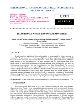 International Journal of Electrical Engineering and Technology (IJEET), ISSN 0976 – 6545(Print),
ISSN 0976 – 6553(Online) Volume 4, Issue 5, September – October (2013), © IAEME
56
PLL FOR SINGLE PHASE GRID CONNECTED INVERTERS
Mihail Antchev1
, Ivailo Pandiev2
, Mariya Petkova3
, Eltimir Stoimenov4
, Angelina Tomova5
,
Hristo Antchev6
1, 3, 5
(Power Electronics Dept., Technical University- Sofia, Bulgaria)
2, 4
(Electronic Engineering Dept., Technical University- Sofia, Bulgaria)
6
(R&D Sector, Technical University- Sofia, Bulgaria)
ABSTRACT
In grid connected applications the synchronization of output signals of the converters to be
connected with grid parameters - frequency and phase is of great importance. Different methods
based on Fourier transforms, zero-crossing detection, Kalman filters, phase-locked loops (PLL) and
others are used for this synchronization. This paper presents a new PLL for synchronization of the
output current of single-phase grid connected inverters with the utility grid voltage. It is based on
trigonometric transformations - sine and cosine functions in a phase detector block. The proposed
method’s simplicity and efficiency are proved by means of computer simulations and experimental
analysis. The practical realization of the PLL is based on analog and digital programmable devices.
Simulation and experimental results show good agreement with the results obtained by the
theoretical analysis. Advantage of the proposed PLL is its insensibility to changes of the amplitude
of the input signal after the synchronization has been achieved with its frequency and phase. Also, in
the proposed PLL, the settling time both at a step change of frequency and phase is decreased.
Keywords- DDS, FPAA, single-phase inverter, phase detector, phase locked-loop, utility grid, VCO
1. INTRODUCTION
In recent years, energy demand increases due to change of a lifestyle using more and more
electronic devices. Contrary to the increased demand, conventional fossil fuels constantly decrease
and in order to reply to the needs, researchers and industry made the utilization of renewable energy
sources very widely spread. Even though renewable energy sources and distributed generation have
been now used for more than twenty years, some major points still need to be improved in order to
enhance distribution and quality of energy in the utility grid at levels required by different standards
and most important, to reply to consumers’ requirements. In that meaning one of the major problem
is the synchronization of the current at the output of an inverter with the voltage of the utility grid
INTERNATIONAL JOURNAL OF ELECTRICAL ENGINEERING &
TECHNOLOGY (IJEET)
ISSN 0976 – 6545(Print)
ISSN 0976 – 6553(Online)
Volume 4, Issue 5, September – October (2013), pp. 56-77
© IAEME: www.iaeme.com/ijeet.asp
Journal Impact Factor (2013): 5.5028 (Calculated by GISI)
www.jifactor.com
IJEET
© I A E M E
 