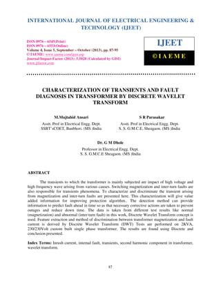 International Journal of Electrical Engineering and Technology (IJEET), ISSN 0976 – 6545(Print),
ISSN 0976 – 6553(Online) Volume 4, Issue 5, September – October (2013), © IAEME
87
CHARACTERIZATION OF TRANSIENTS AND FAULT
DIAGNOSIS IN TRANSFORMER BY DISCRETE WAVELET
TRANSFORM
M.Mujtahid Ansari S R Parasakar
Asstt. Prof in Electrical Engg. Dept. Asstt. Prof in Electrical Engg. Dept.
SSBT’sCOET, Banbhori. (MS )India S. S. G.M.C.E, Sheagaon. (MS )India
Dr. G M Dhole
Professor in Electrical Engg. Dept.
S. S. G.M.C.E Sheagaon. (MS )India
ABSTRACT
The transients to which the transformer is mainly subjected are impact of high voltage and
high frequency wave arising from various causes. Switching magnetization and inter-turn faults are
also responsible for transients phenomena. To characterize and discriminate the transient arising
from magnetization and inter-turn faults are presented here. This characterization will give value
added information for improving protection algorithm.. The detection method can provide
information to predict fault ahead in time so as that necessary corrective actions are taken to prevent
outages and reduce down time. The data is taken from different test results like normal
(magnetization) and abnormal (inter-turn fault) in this work, Discrete Wavelet Transform concept is
used. Feature extraction and method of discrimination between transformer magnetization and fault
current is derived by Discrete Wavelet Transform (DWT) Tests are performed on 2KVA,
230/230Volt custom built single phase transformer. The results are found using Discrete and
conclusion presented.
Index Terms: Inrush current, internal fault, transients, second harmonic component in transformer,
wavelet transform.
INTERNATIONAL JOURNAL OF ELECTRICAL ENGINEERING &
TECHNOLOGY (IJEET)
ISSN 0976 – 6545(Print)
ISSN 0976 – 6553(Online)
Volume 4, Issue 5, September – October (2013), pp. 87-95
© IAEME: www.iaeme.com/ijeet.asp
Journal Impact Factor (2013): 5.5028 (Calculated by GISI)
www.jifactor.com
IJEET
© I A E M E
 