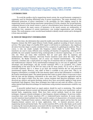 International Journal of Electrical Engineering and Technology (IJEET), ISSN 0976 – 6545(Print),
ISSN 0976 – 6553(Online) Volume 4, Issue 5, September – October (2013), © IAEME
88
1. INTRODUCTION
To avoid the needless trip by magnetizing inrush current, the second harmonic component is
commonly used for blocking differential relay in power transformers. The major drawback of the
differential protection of power transformer is the possibility for false tripping caused by the
magnetizing inrush current during transformer energization.[5] In this situation, the second harmonic
component present in the inrush current is used as a discrimination factor between fault and inrush
currents. In general, the major sources of harmonics in the inrush currents are nonlinearities of
transformer core; saturation of current transformers; core residual magnetization; and switching
instant. This work proposes a new wavelet-based method to identify inrush current and to distinguish
it from inter-urn faults.
II. NEED OF FREQUENCY INFORMATION
Often times, the information that cannot be readily seen in the time-domain can be seen in the
frequency domain like ECG signal (Electro Cardio Graph, graphical recording of heart's electrical
activity). The typical shape of a healthy ECG signal is well known to cardiologists. Any significant
deviation from that shape is usually considered to be a symptom of a pathological condition. This, of
course, is only one simple example why frequency content might be useful. Today Fourier
transforms are used in many different areas including all branches of engineering. Although FT is
probably the most popular transform being used(especially in electrical engineering), it is not the
only one. There are many other transforms that are used quite often by engineers and
mathematicians. Hilbert transform, short-time Fourier transform (more about this later), Wigner
distributions, the Radon Transform, and of course our featured transformation , the wavelet
transform, constitute only a small portion of a huge list of transforms that are available at engineer's
and mathematician's disposal. Every transformation technique has its own area of application, with
advantages and disadvantages, and the wavelet transform (WT) is no exception. For a better
understanding of the need for the WT let's look at the FT more closely. FT (as well as WT) is a
reversible transform, that is, it allows to go back and forward between the raw and processed
(transformed) signals. However, only either of them is available at any given time. That is, no
frequency information is available in the time-domain signal, and no time information is available in
the Fourier transformed signal. The natural question that comes to mind is that is it necessary to have
both the time and the frequency information at the same time? The particular application and the
nature of the signal in hand. Over the years, various incipient fault detection techniques, such as
dissolved gas analysis and partial discharge analysis have been successfully applied to large power
transformer fault diagnosis. Since these techniques have high-cost and some are offline, a low-cost,
online internal fault detection technique for transformers using terminal measurements would be very
useful.[1]
A powerful method based on signal analysis should be used in monitoring. This method
should discriminate between normal and abnormal operating cases that occur transformers such as
internal faults, magnetizing inrush. There have been several methods, based on time domain
techniques, frequency domain techniques or time-frequency domain techniques. In previous studies,
researchers have used Fourier transform (FT) or windowed-Fourier transform. In recent studies,
wavelet transform based methods have been used for analysis of characteristics of terminal currents
and voltages .Traditional Fourier analysis, which deals with periodic signals and has been the main
frequency-domain analysis tool in many applications, fails in transient processes such as
magnetizing inrush and internal faults. The wavelet transform (WT), on the other hand, can be useful
in analyzing the transient phenomena associated with the transformer faults. Since the FT gives only
frequency information of a signal, time information is lost. Therefore, one technique known as
 