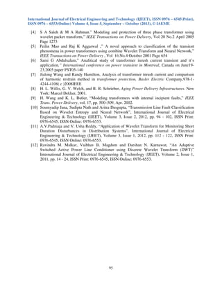International Journal of Electrical Engineering and Technology (IJEET), ISSN 0976 – 6545(Print),
ISSN 0976 – 6553(Online) Volume 4, Issue 5, September – October (2013), © IAEME
95
[4] S A Saleh & M A Rahman.” Modeling and protection of three phase transformer using
wavelet packet transform,” IEEE Transactions on Power Delivery, Vol 20 No.2 April 2005
Page 1273
[5] Peilin Mao and Raj K Aggarwal ,” A noval approach to classification of the transient
phenomena in power transformers using combine Wavelet Transform and Neural Network,”
IEEE Transactions on Power Delivery , Vol 16 No.4 October 2001 Page 654
[6] Sami G Abdulsalam,” Analitical study of transformer inrush current transient and it’s
application,” International conference on power transient in Montreal, Canada on June19-
23,2005 paper PST05-140
[7] Jialong Wang and Randy Hamilton, Analysis of transformer inrush current and comparison
of harmonic restrain method in transformer protection, Basler Electric Company,978-1-
4244-4108( c )2008IEEE
[8] H. L. Willis, G. V. Welch, and R. R. Schrieber, Aging Power Delivery Infrastructures. New
York: Marcel Dekker, 2001.
[9] H. Wang and K. L. Butler, “Modeling transformers with internal incipient faults,” IEEE
Trans. Power Delivery, vol. 17, pp. 500–509, Apr. 2002.
[10] Soumyadip Jana, Sudipta Nath and Aritra Dasgupta, “Transmission Line Fault Classification
Based on Wavelet Entropy and Neural Network”, International Journal of Electrical
Engineering & Technology (IJEET), Volume 3, Issue 2, 2012, pp. 94 - 102, ISSN Print:
0976-6545, ISSN Online: 0976-6553.
[11] A.V.Padmaja and V. Usha Reddy, “Application of Wavelet Transform for Monitoring Short
Duration Disturbances in Distribution Systems”, International Journal of Electrical
Engineering & Technology (IJEET), Volume 3, Issue 1, 2012, pp. 112 - 122, ISSN Print:
0976-6545, ISSN Online: 0976-6553.
[12] Ravindra M. Malkar, Vaibhav B. Magdum and Darshan N. Karnawat, “An Adaptive
Switched Active Power Line Conditioner using Discrete Wavelet Transform (DWT)”
International Journal of Electrical Engineering & Technology (IJEET), Volume 2, Issue 1,
2011, pp. 14 - 24, ISSN Print: 0976-6545, ISSN Online: 0976-6553.
 