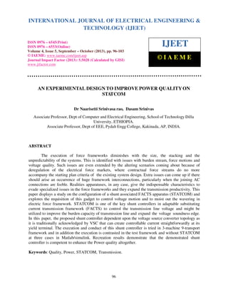 International Journal of Electrical Engineering and Technology (IJEET), ISSN 0976 – 6545(Print),
ISSN 0976 – 6553(Online) Volume 4, Issue 5, September – October (2013), © IAEME
96
AN EXPERIMENTAL DESIGN TO IMPROVE POWER QUALITYON
STATCOM
Dr Naarisetti Srinivasa rao, Dasam Srinivas
Associate Professor, Dept of Computer and Electrical Engineering, School of Technology Dilla
University, ETHIOPIA.
Associate Professor, Dept of EEE, Pydah Engg College, Kakinada, AP, INDIA.
ABSTRACT
The execution of force frameworks diminishes with the size, the stacking and the
unpredictability of the systems. This is identified with issues with burden stream, force motions and
voltage quality. Such issues are even extended by the altering scenarios coming about because of
deregulation of the electrical force markets, where contractual force streams do no more
accompany the starting plan criteria of the existing system design. Extra issues can come up if there
should arise an occurrence of huge framework interconnections, particularly when the joining AC
connections are feeble. Realities apparatuses, in any case, give the indispensable characteristics to
evade specialized issues in the force frameworks and they expand the transmission productivity. This
paper displays a study on the configuration of a shunt associated FACTS apparatus (STATCOM) and
explores the requisition of this gadget to control voltage motion and to moist out the wavering in
electric force framework. STATCOM is one of the key shunt controllers in adaptable substituting
current transmission framework (FACTS) to control the transmission line voltage and might be
utilized to improve the burden capacity of transmission line and expand the voltage soundness edge.
In this paper, the proposed shunt controller dependent upon the voltage source converter topology as
it is traditionally acknowledged by VSC that can create controllable current straightforwardly at its
yield terminal. The execution and conduct of this shunt controller is tried in 3-machine 9-transport
framework and in addition the execution is contrasted in the test framework and without STATCOM
at three cases in Matlab/simulink. Recreation results demonstrate that the demonstrated shunt
controller is competent to enhance the Power quality altogether.
Keywords: Quality, Power, STATCOM, Transmission.
INTERNATIONAL JOURNAL OF ELECTRICAL ENGINEERING &
TECHNOLOGY (IJEET)
ISSN 0976 – 6545(Print)
ISSN 0976 – 6553(Online)
Volume 4, Issue 5, September – October (2013), pp. 96-103
© IAEME: www.iaeme.com/ijeet.asp
Journal Impact Factor (2013): 5.5028 (Calculated by GISI)
www.jifactor.com
IJEET
© I A E M E
 