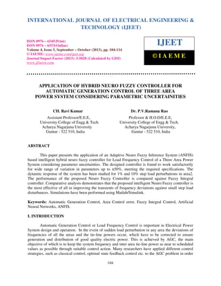 International Journal of Electrical Engineering and Technology (IJEET), ISSN 0976 – 6545(Print),
INTERNATIONAL JOURNAL OF ELECTRICAL ENGINEERING &
ISSN 0976 – 6553(Online) Volume 4, Issue 5, September – October (2013), © IAEME
TECHNOLOGY (IJEET)
ISSN 0976 – 6545(Print)
ISSN 0976 – 6553(Online)
Volume 4, Issue 5, September – October (2013), pp. 104-114
© IAEME: www.iaeme.com/ijeet.asp
Journal Impact Factor (2013): 5.5028 (Calculated by GISI)
www.jifactor.com

IJEET
©IAEME

APPLICATION OF HYBRID NEURO FUZZY CONTROLLER FOR
AUTOMATIC GENERATION CONTROL OF THREE AREA
POWER SYSTEM CONSIDERING PARAMETRIC UNCERTAINITIES
CH. Ravi Kumar

Dr. P.V.Ramana Rao

Assistant Professor/E.E.E,
University College of Engg & Tech.
Acharya Nagarjuna University
Guntur - 522 510, India

Professor & H.O.D/E.E.E,
University College of Engg & Tech.
Acharya Nagarjuna University,
Guntur - 522 510, India

ABSTRACT
This paper presents the application of an Adaptive Neuro Fuzzy Inference System (ANFIS)
based intelligent hybrid neuro fuzzy controller for Load Frequency Control of a Three Area Power
System considering parameter uncertainties. The designed controller is found to work satisfactorily
for wide range of variation in parameters up to ±50%, meeting the required specifications. The
dynamic response of the system has been studied for 1% and 10% step load perturbations in area2.
The performance of the proposed Neuro Fuzzy Controller is compared against Fuzzy Integral
controller. Comparative analysis demonstrates that the proposed intelligent Neuro Fuzzy controller is
the most effective of all in improving the transients of frequency deviations against small step load
disturbances. Simulations have been performed using Matlab/Simulink.
Keywords: Automatic Generation Control, Area Control error, Fuzzy Integral Control, Artificial
Neural Networks, ANFIS.
I. INTRODUCTION
Automatic Generation Control or Load Frequency Control is important in Electrical Power
System design and operation. In the event of sudden load perturbation in any area the deviations of
frequencies of all the areas and the tie-line powers occur, which have to be corrected to ensure
generation and distribution of good quality electric power. This is achieved by AGC, the main
objective of which is to keep the system frequency and inter area tie-line power as near to scheduled
values as possible through suitable control action. Many researchers have applied different control
strategies, such as classical control, optimal state feedback control etc. to the AGC problem in order
104

 
