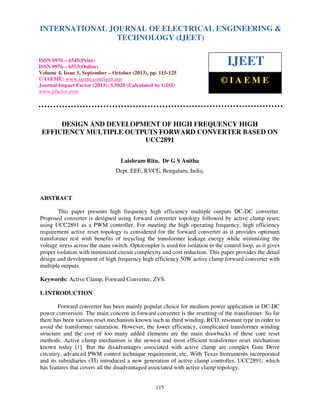 International Journal of Electrical Engineering and Technology (IJEET), ISSN 0976 – 6545(Print),
INTERNATIONAL JOURNAL OF ELECTRICAL ENGINEERING &
ISSN 0976 – 6553(Online) Volume 4, Issue 5, September – October (2013), © IAEME
TECHNOLOGY (IJEET)

ISSN 0976 – 6545(Print)
ISSN 0976 – 6553(Online)
Volume 4, Issue 5, September – October (2013), pp. 115-125
© IAEME: www.iaeme.com/ijeet.asp
Journal Impact Factor (2013): 5.5028 (Calculated by GISI)
www.jifactor.com

IJEET
©IAEME

DESIGN AND DEVELOPMENT OF HIGH FREQUENCY HIGH
EFFICIENCY MULTIPLE OUTPUTS FORWARD CONVERTER BASED ON
UCC2891
Laishram Ritu, Dr G S Anitha
Dept. EEE, RVCE, Bengaluru, India,

ABSTRACT
This paper presents high frequency high efficiency multiple outputs DC-DC converter.
Proposed converter is designed using forward converter topology followed by active clamp reset;
using UCC2891 as a PWM controller. For meeting the high operating frequency, high efficiency
requirement active reset topology is considered for the forward converter as it provides optimum
transformer rest with benefits of recycling the transformer leakage energy while minimizing the
voltage stress across the main switch. Optocoupler is used for isolation in the control loop, as it gives
proper isolation with minimized circuit complexity and cost reduction. This paper provides the detail
design and development of high frequency high efficiency 50W active clamp forward converter with
multiple outputs.
Keywords: Active Clamp, Forward Converter, ZVS.
I. INTRODUCTION
Forward converter has been mainly popular choice for medium power application in DC-DC
power conversion. The main concern in forward converter is the resetting of the transformer. So far
there has been various reset mechanism known such as third winding, RCD, resonant type in order to
avoid the transformer saturation. However, the lower efficiency, complicated transformer winding
structure and the cost of too many added elements are the main drawbacks of these core reset
methods. Active clamp mechanism is the newest and most efficient transformer reset mechanism
known today [1]. But the disadvantages associated with active clamp are complex Gate Drive
circuitry, advanced PWM control technique requirement, etc. With Texas Instruments incorporated
and its subsidiaries (TI) introduced a new generation of active clamp controller, UCC2891; which
has features that covers all the disadvantaged associated with active clamp topology.

115

 