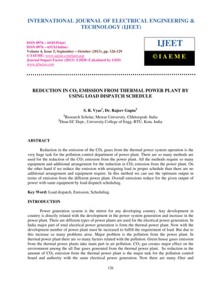 International Journal of Electrical Engineering and Technology (IJEET),
INTERNATIONAL JOURNAL September – October (2013), ISSN 0976 – 6545(Print),
OF ELECTRICAL ENGINEERING &
ISSN 0976 – 6553(Online) Volume 4, Issue 5,
© IAEME
TECHNOLOGY (IJEET)

ISSN 0976 – 6545(Print)
ISSN 0976 – 6553(Online)
Volume 4, Issue 5, September – October (2013), pp. 126-129
© IAEME: www.iaeme.com/ijeet.asp
Journal Impact Factor (2013): 5.5028 (Calculated by GISI)
www.jifactor.com

IJEET
©IAEME

REDUCTION IN CO2 EMISSION FROM THERMAL POWER PLANT BY
USING LOAD DISPATCH SCHEDULE
S. R. Vyas1, Dr. Rajeev Gupta2
1

2

Research Scholar, Mewar University, Chhitorgrah. India
Dean EC Dept., University College of Engg. RTU, Kota. India

ABSTRACT
Reduction in the emission of the CO2 gases from the thermal power system operation is the
very huge task for the pollution control department of power plant. There are so many methods are
used for the reduction of the CO2 emission from the power plant. All the methods require so many
equipment and additional arrangement for the reduction in CO2 emission from the power plant. On
the other hand if we reduce the emission with arraigning load in proper schedule than there are no
additional arrangement and equipment require. In this method we can use the optimum output in
terms of emission from the different power plant. Overall emissions reduce for the given output of
power with same equipment by load dispatch scheduling.
Key Word: Load dispatch, Emission, Scheduling.
INTRODUCTION
Power generation system is the mirror for any developing country. Any development in
country is directly related with the development in the power system generation and increase in the
power plant. There are different types of power plants are used for the electrical power generation. In
India major part of total electrical power generation is form the thermal power plant. Now with the
development number of power plant must be increased to fulfill the requirement of load. But due to
this increase so many problems arise. Major problem is the pollution from the power plant. In
thermal power plant there are so many factors related with the pollution. Green house gases emission
from the thermal power plants take main part in air pollution. CO2 gas creates major effect on the
environment among the all flue gases generated from the thermal power plant. So reduction in the
amount of CO2 emission from the thermal power plant is the major task for the pollution control
board and authority with the same electrical power generation. Now there are many filter and
126

 