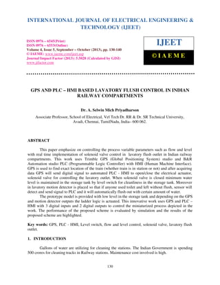 International Journal of Electrical Engineering and Technology (IJEET), ISSN 0976 – 6545(Print),
INTERNATIONAL JOURNAL OF ELECTRICAL ENGINEERING &
ISSN 0976 – 6553(Online) Volume 4, Issue 5, September – October (2013), © IAEME
TECHNOLOGY (IJEET)
ISSN 0976 – 6545(Print)
ISSN 0976 – 6553(Online)
Volume 4, Issue 5, September – October (2013), pp. 130-140
© IAEME: www.iaeme.com/ijeet.asp
Journal Impact Factor (2013): 5.5028 (Calculated by GISI)
www.jifactor.com

IJEET
©IAEME

GPS AND PLC – HMI BASED LAVATORY FLUSH CONTROL IN INDIAN
RAILWAY COMPARTMENTS
Dr. A. Selwin Mich Priyadharson
Associate Professor, School of Electrical, Vel Tech Dr. RR & Dr. SR Technical University,
Avadi, Chennai, TamilNadu, India– 600 062.

ABSTRACT
This paper emphasize on controlling the process variable parameters such as flow and level
with real time implementation of solenoid valve control in lavatory flush outlet in Indian railway
compartments. This work uses Trimble GPS (Global Positioning System) studio and B&R
Automation studio PLC (Programmable Logic Controller) with HMI (Human Machine Interface).
GPS is used to find exact location of the train (whether train is in station or not) and after acquiring
data GPS will send digital signal to automated PLC - HMI to open/close the electrical actuator,
solenoid valve for controlling the lavatory outlet. When solenoid valve is closed minimum water
level is maintained in the storage tank by level switch for cleanliness in the storage tank. Moreover
in lavatory motion detector is placed so that if anyone used toilet and left without flush, sensor will
detect and send signal to PLC and it will automatically flush out with certain amount of water.
The prototype model is provided with low level in the storage tank and depending on the GPS
and motion detector outputs the ladder logic is actuated. This innovative work uses GPS and PLC –
HMI with 3 digital inputs and 2 digital outputs to control the miniaturized process depicted in the
work. The performance of the proposed scheme is evaluated by simulation and the results of the
proposed scheme are highlighted.
Key words: GPS, PLC - HMI, Level switch, flow and level control, solenoid valve, lavatory flush
outlet.
1. INTRODUCTION
Gallons of water are utilizing for cleaning the stations. The Indian Government is spending
500 crores for cleaning tracks in Railway stations. Maintenance cost involved is high.

130

 