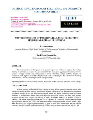 International Journal of Electrical Engineering and Technology (IJEET), ISSN 0976 – 6545(Print),
INTERNATIONAL JOURNAL OF ELECTRICAL ENGINEERING &
ISSN 0976 – 6553(Online) Volume 4, Issue 5, September – October (2013), © IAEME
TECHNOLOGY (IJEET)
ISSN 0976 – 6545(Print)
ISSN 0976 – 6553(Online)
Volume 4, Issue 5, September – October (2013), pp. 141-145
© IAEME: www.iaeme.com/ijeet.asp
Journal Impact Factor (2013): 5.5028 (Calculated by GISI)
www.jifactor.com

IJEET
©IAEME

VOLTAGE STABILITY OF POWER SYSTEMS USING REGRESSION
MODELS AND K MEANS CLUSTERING
¹P Veeranjaneyulu
Associate Professor, Malla Reddy Institute of Engineering and Technology, Misammaguda,
Secunderabad
²Dr. T Purna Chandra Rao
Professor(retired), NIT, Warangal, India

ABSTRACT
The main purpose of this paper is to present regression models to improve the voltage
stability of entire power system. The proposed method is focused on appropriate modeling of power
system’s voltage stability and computation of most vulnerable voltage stability margins. In
association with regression models, the proposed work also highlights the hierarchical clustering
method called k-means clustering to obtain voltage stability.
Keywords: Problem domain, voltage stability, regression models, distance functions, cluster centers.
1. INTRODUCTION
Voltage stability has become a major concern in many power systems where the reason is the
voltage instability. Voltage stability is concerned with the capability of the power system to maintain
acceptable voltages at all the buses in the system under the normal conditions and after being
subjected to a disturbance. Once associated primarily with weak systems and long lines, voltage
problems are now also a source of concern in highly developed networks as a result of heavier
loadings. The review paper by Ajjarapu and Lee [8] presents an exhaustive list of work done in the
area of voltage stability till 1998. The phenomena which contributes to the voltage stability have
been described, the various countermeasures to avert it have been enumerated and the various
computer analysis methods used or proposed so far have been presented in a coherent way in [16].

141

 