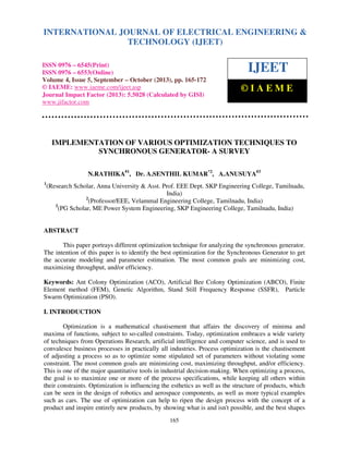 International Journal of Electrical Engineering and Technology (IJEET), ISSN 0976 – 6545(Print),
INTERNATIONAL JOURNAL OF ELECTRICAL ENGINEERING &
ISSN 0976 – 6553(Online) Volume 4, Issue 5, September – October (2013), © IAEME
TECHNOLOGY (IJEET)

ISSN 0976 – 6545(Print)
ISSN 0976 – 6553(Online)
Volume 4, Issue 5, September – October (2013), pp. 165-172
© IAEME: www.iaeme.com/ijeet.asp
Journal Impact Factor (2013): 5.5028 (Calculated by GISI)
www.jifactor.com

IJEET
©IAEME

IMPLEMENTATION OF VARIOUS OPTIMIZATION TECHNIQUES TO
SYNCHRONOUS GENERATOR- A SURVEY
N.RATHIKA#1, Dr. A.SENTHIL KUMAR*2, A.ANUSUYA#3
1

(Research Scholar, Anna University & Asst. Prof. EEE Dept. SKP Engineering College, Tamilnadu,
India)
2
(Professor/EEE, Velammal Engineering College, Tamilnadu, India)
3
(PG Scholar, ME Power System Engineering, SKP Engineering College, Tamilnadu, India)

ABSTRACT
This paper portrays different optimization technique for analyzing the synchronous generator.
The intention of this paper is to identify the best optimization for the Synchronous Generator to get
the accurate modeling and parameter estimation. The most common goals are minimizing cost,
maximizing throughput, and/or efficiency.
Keywords: Ant Colony Optimization (ACO), Artificial Bee Colony Optimization (ABCO), Finite
Element method (FEM), Genetic Algorithm, Stand Still Frequency Response (SSFR), Particle
Swarm Optimization (PSO).
I. INTRODUCTION
Optimization is a mathematical chastisement that affairs the discovery of minima and
maxima of functions, subject to so-called constraints. Today, optimization embraces a wide variety
of techniques from Operations Research, artificial intelligence and computer science, and is used to
convalesce business processes in practically all industries. Process optimization is the chastisement
of adjusting a process so as to optimize some stipulated set of parameters without violating some
constraint. The most common goals are minimizing cost, maximizing throughput, and/or efficiency.
This is one of the major quantitative tools in industrial decision-making. When optimizing a process,
the goal is to maximize one or more of the process specifications, while keeping all others within
their constraints. Optimization is influencing the esthetics as well as the structure of products, which
can be seen in the design of robotics and aerospace components, as well as more typical examples
such as cars. The use of optimization can help to ripen the design process with the concept of a
product and inspire entirely new products, by showing what is and isn't possible, and the best shapes
165

 