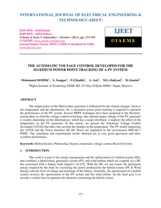 International Journal of Electrical Engineering and Technology (IJEET), ISSN 0976 – 6545(Print),
INTERNATIONAL JOURNAL OF ELECTRICAL ENGINEERING &
ISSN 0976 – 6553(Online) Volume 4, Issue 5, September – October (2013), © IAEME
TECHNOLOGY (IJEET)

ISSN 0976 – 6545(Print)
ISSN 0976 – 6553(Online)
Volume 4, Issue 5, September – October (2013), pp. 173-183
© IAEME: www.iaeme.com/ijeet.asp
Journal Impact Factor (2013): 5.5028 (Calculated by GISI)
www.jifactor.com

IJEET
©IAEME

THE AUTOMATIC VOLTAGE CONTROL DEVELOPED FOR THE
MAXIMUM POWER POINT TRACKING OF A PV SYSTEM
Mohammed SEDDIK1, S. Zouggar1, F.Z.Kadda1,
1

A. Aziz1,

M.L.Ahafyani1,

R.Aboutni1

Higher Institute of Technology EEML-BP. 473 Hay El Qods-60000 - Oujda, Morocco

ABSTRACT
The output power of the Photovoltaic generator is influenced by the climate changes, Such as
the temperature and the illumination. So, a maximum power point tracking is required to optimize
the performance of the PV system. Several MPPT techniques have been proposed in the literature,
among them we find the voltage control technology (the optimal output voltage of the PV generator
is weakly depending on the illumination), which has a major drawback; it neglects the effect of the
temperature on the PV generator. In this article, we present the Automatic Voltage Control
developed (AVCD) that takes into account the changes in the temperature. The PV model integrating
the AVCD and the Power Interface DC-DC Boost are implanted in the environment ORCAD /
PSPIC. The simulation and experimental results obtained are in very good agreement and show
excellent performance.
Keywords: Hybrid System, Photovoltaic System, Automatic voltage control, Boost Converter.
1.

INTRODUCTION

This work is a part of the energy management and the optimization of a hybrid system (HS),
that combines a photovoltaic generation system (PV) and wind turbine which are coupled via a DC
bus associated with a battery bank (figure1) [1]-[12]. With the HS, we can ensure the permanent
energy required by the load, by overseeing the power produced by the hybrid system (PV & Wind
Energy) and the level of charge and discharge of the battery. Generally, the optimization of a hybrid
system involves the optimization of the PV system and the wind turbine. So the final goal is to
provide a control laws to optimize the elements constituting the hybrid system.

173

 