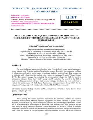 International Journal of Electrical Engineering and Technology (IJEET), ISSN 0976 – 6545(Print),
INTERNATIONAL JOURNAL OF ELECTRICAL ENGINEERING &
ISSN 0976 – 6553(Online) Volume 4, Issue 5, September – October (2013), © IAEME
TECHNOLOGY (IJEET)

ISSN 0976 – 6545(Print)
ISSN 0976 – 6553(Online)
Volume 4, Issue 5, September – October (2013), pp. 184-195
© IAEME: www.iaeme.com/ijeet.asp
Journal Impact Factor (2013): 5.5028 (Calculated by GISI)
www.jifactor.com

IJEET
©IAEME

MITIGATION OF POWER QUALITY PROBLEMS IN THREE PHASE
THREE WIRE DISTRIBUTION SYSTEMS USING DYNAMIC VOLTAGE
RESTORER (DVR)
B.Karthick1, S.Kalaivanan2 and N.Amarabalan3
1

Depatment of Electrical and Electronics Engineering,
Alpha College of Engineering & Technology, Puducherry (ACET), INDIA,
2
Department of Electrical and Electronics Engineering,
Alpha College of Engineering & Technology, Pudhucherry (ACET), INDIA,
3
Department of Electrical and Electronics Engineering,
Manakula Vinayagar Institute of Technology, Puducherry (MIT), INDIA,

ABSTRACT
The growth of power electronic technology is the field of electric power sector has caused a
greater awareness on the power quality of distribution systems. This paper investigates the problems
of voltage sag, swell and its severe impact on nonlinear loads nor sensitive loads. That problem can
be mitigated with voltage injection method using custom power device Dynamic Voltage Restorer
(DVR). The control strategy for extracting the compensation voltages in DVR is based on
synchronous reference frame theory (SRF) along with PI controller. The control of the DVR is
implemented through derived reference load terminal voltages. Simulation has been carried out to
evaluate the performance of DVR based Synchronous reference frame theory (SRF) for the
mitigation of voltage sag, swell with the help of Matlab/SIMULINK environment.
Keywords: Dynamic Voltage Restorer (DVR), Synchronous Reference Frame theory, Power
Quality, Voltage Sag/Swell
I. INTRODUCTION
Power Quality has serious economic implications for customers, utilities and electrical
equipment manufacturers. Modern industrial equipments are more sensitive to power quality
problems such as voltage sag, swell, interruption, harmonic flickers and impulse transients. Failures
due to such disturbances create impact on production cost. So now-a-days, high quality is became
basic needs of highly automated industries. Power electronics and advanced control technologies
have made it possible to mitigate the power quality problems and maintain the operation of sensitive
loads. There are number of voltage sag/swell mitigating methods available but the use of custom
184

 