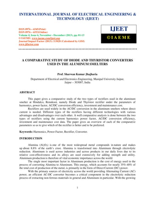 International Journal of Electrical Engineering and Technology (IJEET), ISSN 0976 – 6545(Print),
INTERNATIONAL JOURNAL OF ELECTRICAL ENGINEERING &
ISSN 0976 – 6553(Online) Volume 4, Issue 6, November - December (2013), © IAEME
TECHNOLOGY (IJEET)

ISSN 0976 – 6545(Print)
ISSN 0976 – 6553(Online)
Volume 4, Issue 6, November - December (2013), pp. 01-13
© IAEME: www.iaeme.com/ijeet.asp
Journal Impact Factor (2013): 5.5028 (Calculated by GISI)
www.jifactor.com

IJEET
©IAEME

A COMPARATIVE STUDY OF DIODE AND THYRISTOR CONVERTERS
USED IN THE ALUMINUM SMELTERS
Prof. Sharwan Kumar Jhajharia
Department of Electrical and Electronics Engineering, Manipal University Jaipur,
Jaipur – 303007, India

ABSTRACT
This paper gives a comparative study of the two types of rectifiers used in the aluminum
smelter at Hindalco, Renukoot, namely Diode and Thyristor rectifier under the parameters of
harmonics, power factor, AC/DC conversion efficiency, investment and maintenance cost.
Rectifiers are used widely in the AC/DC conversion in the aluminum smelters where direct
current is needed. Different types of the rectifiers having different technologies with various
advantages and disadvantages over each other. A well comparative analysis is done between the two
types of rectifiers using the current harmonics power factor, AC/DC conversion efficiency,
investment and maintenance cost data. The paper gives an overview of each of the comparative
parameters so as to give which of the rectifier is better and to be preferred.
Keywords: Harmonics, Power Factor, Rectifier, Converter.
INTRODUCTION
Alumina (Al2O3) is one of the most widespread metal compounds in nature and makes
up about 8.8% of the earth’s crust. Alumina is transformed into Aluminum through electrolytic
reduction. Aluminum is used across industries and across products in our daily lives due to its
relative cost-effectiveness and its alloys are used extensively for adding strength and utility.
Aluminum production is therefore of vital economic importance across the world.
The single most important factor in Aluminum production is the cost of energy used in the
process of converting Alumina to Aluminum. This energy, which accounts for nearly 35%-40% of
the total cost of production of the metal, is primarily in the form of Direct Current (DC) power.
With the primary sources of electricity across the world providing Alternating Current (AC)
power, an efficient AC-DC converter becomes a critical component in the electrolytic reduction
process of extracting non-ferrous materials in general and Aluminum in particular. With the growing

1

 