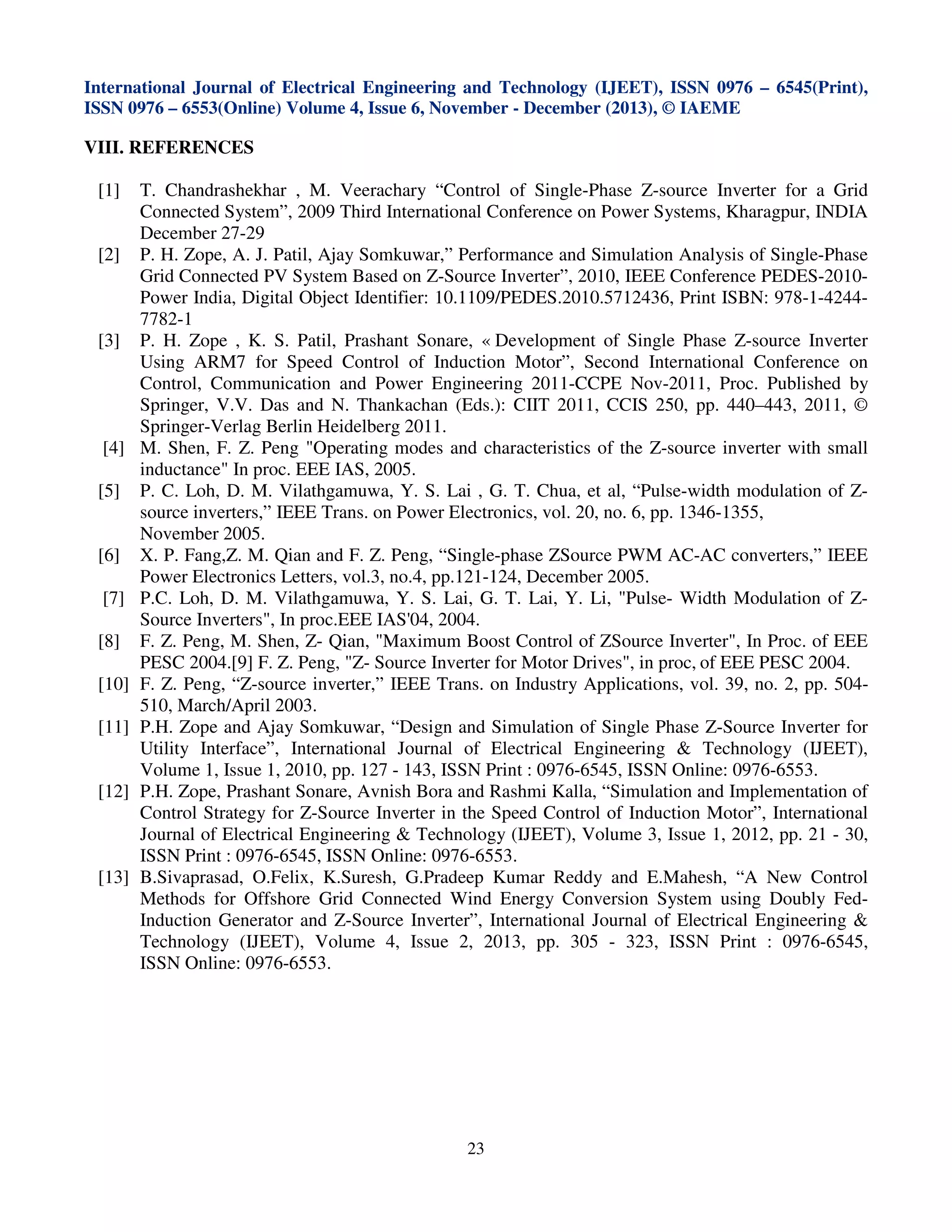 International Journal of Electrical Engineering and Technology (IJEET), ISSN 0976 – 6545(Print),
ISSN 0976 – 6553(Online) Volume 4, Issue 6, November - December (2013), © IAEME

VIII. REFERENCES
[1]

[2]

[3]

[4]
[5]

[6]
[7]
[8]
[10]
[11]

[12]

[13]

T. Chandrashekhar , M. Veerachary “Control of Single-Phase Z-source Inverter for a Grid
Connected System”, 2009 Third International Conference on Power Systems, Kharagpur, INDIA
December 27-29
P. H. Zope, A. J. Patil, Ajay Somkuwar,” Performance and Simulation Analysis of Single-Phase
Grid Connected PV System Based on Z-Source Inverter”, 2010, IEEE Conference PEDES-2010Power India, Digital Object Identifier: 10.1109/PEDES.2010.5712436, Print ISBN: 978-1-42447782-1
P. H. Zope , K. S. Patil, Prashant Sonare, « Development of Single Phase Z-source Inverter
Using ARM7 for Speed Control of Induction Motor”, Second International Conference on
Control, Communication and Power Engineering 2011-CCPE Nov-2011, Proc. Published by
Springer, V.V. Das and N. Thankachan (Eds.): CIIT 2011, CCIS 250, pp. 440–443, 2011, ©
Springer-Verlag Berlin Heidelberg 2011.
M. Shen, F. Z. Peng "Operating modes and characteristics of the Z-source inverter with small
inductance" In proc. EEE IAS, 2005.
P. C. Loh, D. M. Vilathgamuwa, Y. S. Lai , G. T. Chua, et al, “Pulse-width modulation of Zsource inverters,” IEEE Trans. on Power Electronics, vol. 20, no. 6, pp. 1346-1355,
November 2005.
X. P. Fang,Z. M. Qian and F. Z. Peng, “Single-phase ZSource PWM AC-AC converters,” IEEE
Power Electronics Letters, vol.3, no.4, pp.121-124, December 2005.
P.C. Loh, D. M. Vilathgamuwa, Y. S. Lai, G. T. Lai, Y. Li, "Pulse- Width Modulation of ZSource Inverters", In proc.EEE IAS'04, 2004.
F. Z. Peng, M. Shen, Z- Qian, "Maximum Boost Control of ZSource Inverter", In Proc. of EEE
PESC 2004.[9] F. Z. Peng, "Z- Source Inverter for Motor Drives", in proc, of EEE PESC 2004.
F. Z. Peng, “Z-source inverter,” IEEE Trans. on Industry Applications, vol. 39, no. 2, pp. 504510, March/April 2003.
P.H. Zope and Ajay Somkuwar, “Design and Simulation of Single Phase Z-Source Inverter for
Utility Interface”, International Journal of Electrical Engineering & Technology (IJEET),
Volume 1, Issue 1, 2010, pp. 127 - 143, ISSN Print : 0976-6545, ISSN Online: 0976-6553.
P.H. Zope, Prashant Sonare, Avnish Bora and Rashmi Kalla, “Simulation and Implementation of
Control Strategy for Z-Source Inverter in the Speed Control of Induction Motor”, International
Journal of Electrical Engineering & Technology (IJEET), Volume 3, Issue 1, 2012, pp. 21 - 30,
ISSN Print : 0976-6545, ISSN Online: 0976-6553.
B.Sivaprasad, O.Felix, K.Suresh, G.Pradeep Kumar Reddy and E.Mahesh, “A New Control
Methods for Offshore Grid Connected Wind Energy Conversion System using Doubly FedInduction Generator and Z-Source Inverter”, International Journal of Electrical Engineering &
Technology (IJEET), Volume 4, Issue 2, 2013, pp. 305 - 323, ISSN Print : 0976-6545,
ISSN Online: 0976-6553.

23

 