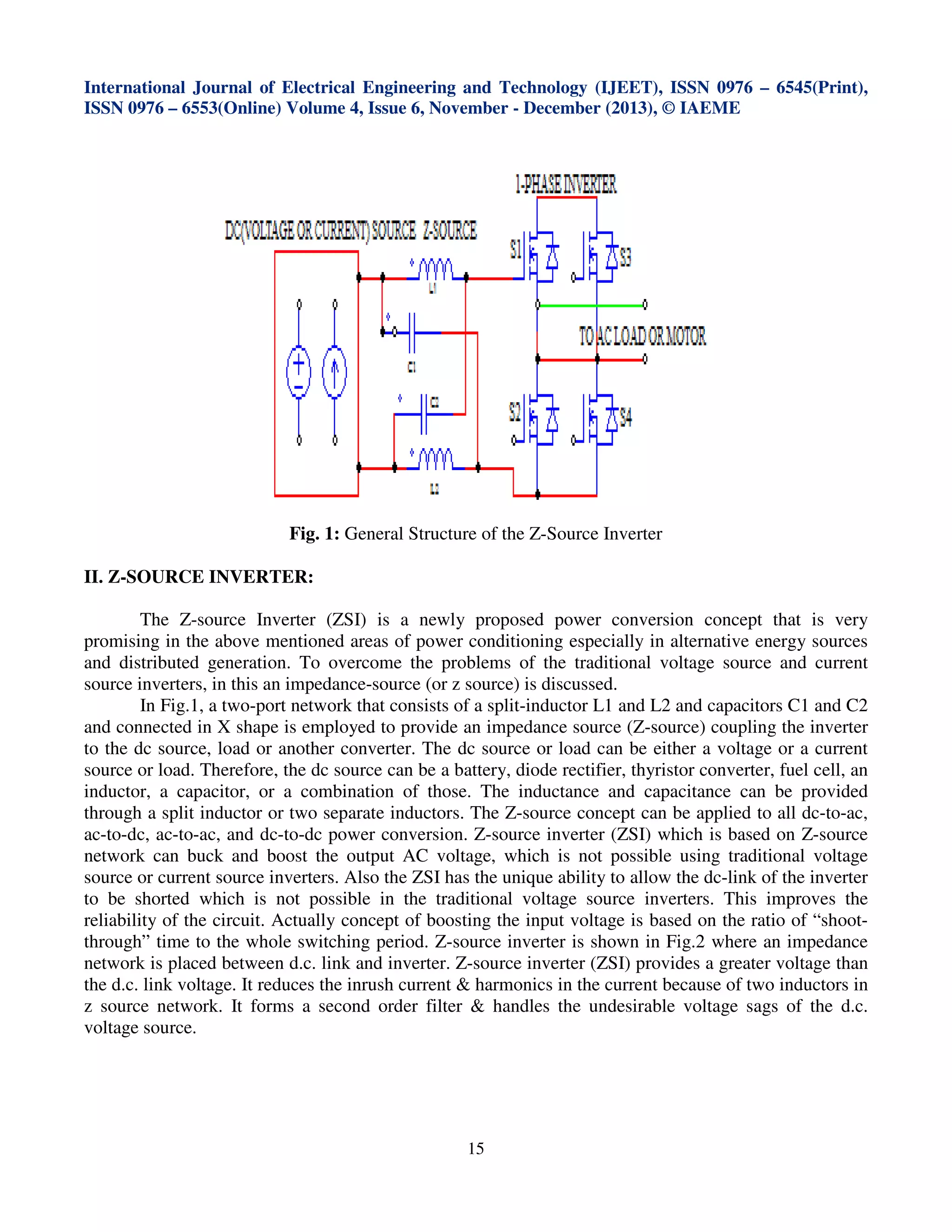 International Journal of Electrical Engineering and Technology (IJEET), ISSN 0976 – 6545(Print),
ISSN 0976 – 6553(Online) Volume 4, Issue 6, November - December (2013), © IAEME

Fig. 1: General Structure of the Z-Source Inverter
II. Z-SOURCE INVERTER:
The Z-source Inverter (ZSI) is a newly proposed power conversion concept that is very
promising in the above mentioned areas of power conditioning especially in alternative energy sources
and distributed generation. To overcome the problems of the traditional voltage source and current
source inverters, in this an impedance-source (or z source) is discussed.
In Fig.1, a two-port network that consists of a split-inductor L1 and L2 and capacitors C1 and C2
and connected in X shape is employed to provide an impedance source (Z-source) coupling the inverter
to the dc source, load or another converter. The dc source or load can be either a voltage or a current
source or load. Therefore, the dc source can be a battery, diode rectifier, thyristor converter, fuel cell, an
inductor, a capacitor, or a combination of those. The inductance and capacitance can be provided
through a split inductor or two separate inductors. The Z-source concept can be applied to all dc-to-ac,
ac-to-dc, ac-to-ac, and dc-to-dc power conversion. Z-source inverter (ZSI) which is based on Z-source
network can buck and boost the output AC voltage, which is not possible using traditional voltage
source or current source inverters. Also the ZSI has the unique ability to allow the dc-link of the inverter
to be shorted which is not possible in the traditional voltage source inverters. This improves the
reliability of the circuit. Actually concept of boosting the input voltage is based on the ratio of “shootthrough” time to the whole switching period. Z-source inverter is shown in Fig.2 where an impedance
network is placed between d.c. link and inverter. Z-source inverter (ZSI) provides a greater voltage than
the d.c. link voltage. It reduces the inrush current & harmonics in the current because of two inductors in
z source network. It forms a second order filter & handles the undesirable voltage sags of the d.c.
voltage source.

15

 