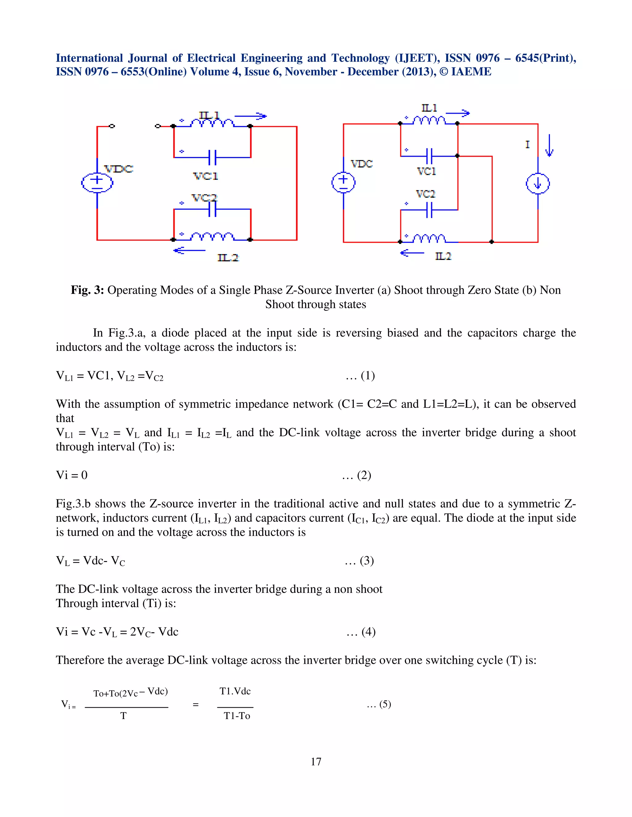 International Journal of Electrical Engineering and Technology (IJEET), ISSN 0976 – 6545(Print),
ISSN 0976 – 6553(Online) Volume 4, Issue 6, November - December (2013), © IAEME

Fig. 3: Operating Modes of a Single Phase Z-Source Inverter (a) Shoot through Zero State (b) Non
Shoot through states
In Fig.3.a, a diode placed at the input side is reversing biased and the capacitors charge the
inductors and the voltage across the inductors is:
VL1 = VC1, VL2 =VC2

… (1)

With the assumption of symmetric impedance network (C1= C2=C and L1=L2=L), it can be observed
that
VL1 = VL2 = VL and IL1 = IL2 =IL and the DC-link voltage across the inverter bridge during a shoot
through interval (To) is:
Vi = 0

… (2)

Fig.3.b shows the Z-source inverter in the traditional active and null states and due to a symmetric Znetwork, inductors current (IL1, IL2) and capacitors current (IC1, IC2) are equal. The diode at the input side
is turned on and the voltage across the inductors is
VL = Vdc- VC

… (3)

The DC-link voltage across the inverter bridge during a non shoot
Through interval (Ti) is:
Vi = Vc -VL = 2VC- Vdc

… (4)

Therefore the average DC-link voltage across the inverter bridge over one switching cycle (T) is:
To+To(2Vc – Vdc)

Vi =

T1.Vdc
=

T

… (5)
T1-To

17

 