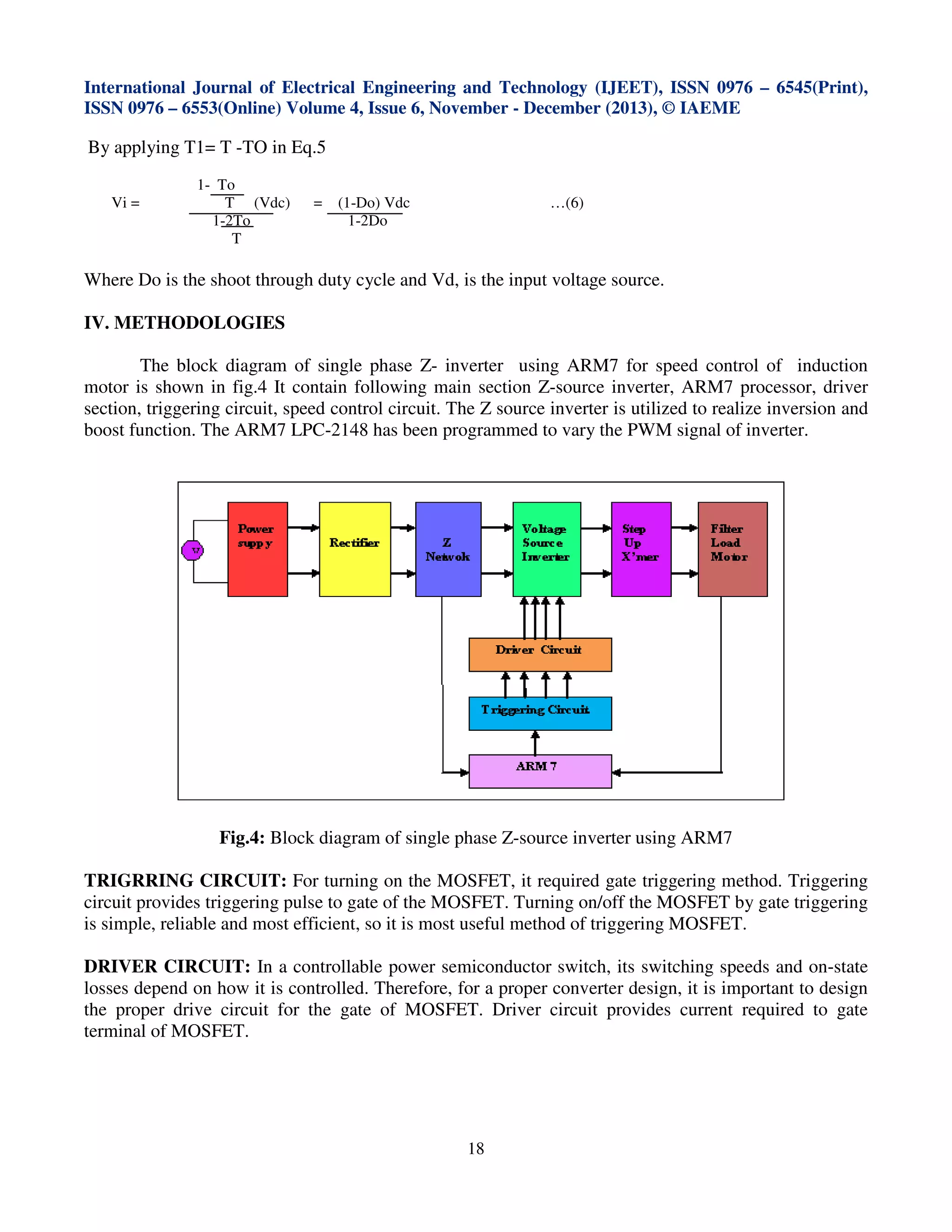 International Journal of Electrical Engineering and Technology (IJEET), ISSN 0976 – 6545(Print),
ISSN 0976 – 6553(Online) Volume 4, Issue 6, November - December (2013), © IAEME

By applying T1= T -TO in Eq.5
Vi =

1- To
T (Vdc)
1-2To
T

=

(1-Do) Vdc
1-2Do

…(6)

Where Do is the shoot through duty cycle and Vd, is the input voltage source.
IV. METHODOLOGIES
The block diagram of single phase Z- inverter using ARM7 for speed control of induction
motor is shown in fig.4 It contain following main section Z-source inverter, ARM7 processor, driver
section, triggering circuit, speed control circuit. The Z source inverter is utilized to realize inversion and
boost function. The ARM7 LPC-2148 has been programmed to vary the PWM signal of inverter.

Fig.4: Block diagram of single phase Z-source inverter using ARM7
TRIGRRING CIRCUIT: For turning on the MOSFET, it required gate triggering method. Triggering
circuit provides triggering pulse to gate of the MOSFET. Turning on/off the MOSFET by gate triggering
is simple, reliable and most efficient, so it is most useful method of triggering MOSFET.
DRIVER CIRCUIT: In a controllable power semiconductor switch, its switching speeds and on-state
losses depend on how it is controlled. Therefore, for a proper converter design, it is important to design
the proper drive circuit for the gate of MOSFET. Driver circuit provides current required to gate
terminal of MOSFET.

18

 